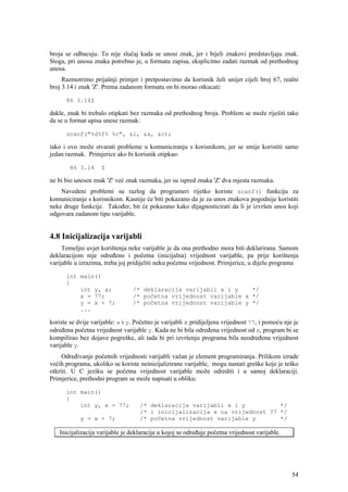 broja se odbacuju. To nije slučaj kada se unosi znak, jer i bijeli znakovi predstavljaju znak.
Stoga, pri unosu znaka potrebno je, u formatu zapisa, eksplicitno zadati razmak od prethodnog
unosa.
     Razmotrimo prijašnji primjer i pretpostavimo da korisnik želi unijet cijeli broj 67, realni
broj 3.14 i znak 'Z'. Prema zadanom formatu on bi morao otkucati:

      86 3.14Z

dakle, znak bi trebalo otipkati bez razmaka od prethodnog broja. Problem se može riješiti tako
da se u format upisa unese razmak:

      scanf("%d%f% %c", &i, &x, &c);

iako i ovo može stvarati probleme u komuniciranju s korisnikom, jer se smije koristiti samo
jedan razmak. Primjerice ako bi korisnik otipkao:

        86 3.14      Z

ne bi bio unesen znak 'Z' već znak razmaka, jer su ispred znaka 'Z' dva mjesta razmaka.
    Navedeni problemi su razlog da programeri rijetko koriste scanf() funkciju za
komuniciranje s korisnikom. Kasnije će biti pokazano da je za unos znakova pogodnije koristiti
neke druge funkcije. Također, bit će pokazano kako dijagnosticirati da li je izvršen unos koji
odgovara zadanom tipu varijable.


4.8 Inicijalizacija varijabli
     Temeljni uvjet korištenja neke varijable je da ona prethodno mora biti deklarirana. Samom
deklaracijom nije određeno i početna (inicijalna) vrijednost varijable, pa prije korištenja
varijable u izrazima, treba joj pridijeliti neku početnu vrijednost. Primjerice, u dijelu programa

      int main()
      {
          int y, x;              /* deklaracija varijabli x i y    */
          x = 77;                /* početna vrijednost varijable x */
          y = x + 7;             /* početna vrijednost varijable y */
          ...

koriste se dvije varijable: x i y. Početno je varijabli x pridijeljena vrijednost 77, i pomoću nje je
određena početna vrijednost varijable y. Kada ne bi bila određena vrijednost od x, program bi se
kompilirao bez dojave pogreške, ali tada bi pri izvršenju programa bila neodređena vrijednost
varijable y.
     Određivanje početnih vrijednosti varijabli važan je element programiranja. Prilikom izrade
većih programa, ukoliko se koriste neinicijalizirane varijable, mogu nastati greške koje je teško
otkriti. U C jeziku se početna vrijednost varijable može odrediti i u samoj deklaraciji.
Primjerice, prethodni program se može napisati u obliku:

      int main()
      {
          int y, x = 77;            /* deklaracija varijabli x i y          */
                                    /* i inicijalizacija x na vrijednost 77 */
            y = x + 7;              /* početna vrijednost varijable y       */

    Inicijalizacija varijable je deklaracija u kojoj se određuje početna vrijednost varijable.




                                                                                                  54
 