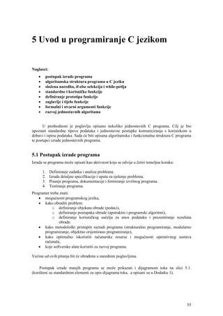 5 Uvod u programiranje C jezikom


Naglasci:
    •    postupak izrade programa
    •    algoritamska struktura programa u C jeziku
    •    složena naredba, if-else selekcija i while-petlja
    •    standardne i korisničke funkcije
    •    definiranje prototipa funkcije
    •    zaglavlje i tijelo funkcije
    •    formalni i stvarni argumenti funkcije
    •    razvoj jednostavnih algoritama


       U prethodnom je poglavlju opisano nekoliko jednostavnih C programa. Cilj je bio
upoznati standardne tipove podataka i jednostavne postupke komuniciranja s korisnikom u
dobavi i ispisu podataka. Sada će biti opisana algoritamska i funkcionalna struktura C programa
te postupci izrade jednostavnih programa.


5.1 Postupak izrade programa
Izrada se programa može opisati kao aktivnost koja se odvija u četiri temeljna koraka:

        1.   Definiranje zadatka i analiza problema.
        2.   Izrada detaljne specifikacije i uputa za rješenje problema.
        3.   Pisanje programa, dokumentacije i formiranje izvršnog programa.
        4.   Testiranje programa.
Programer treba znati:
   • mogućnosti programskog jezika,
   • kako obraditi problem:
           o definiranje objekata obrade (podaci),
           o definiranje postupaka obrade (apstraktni i programski algoritmi),
           o definiranje korisničkog sučelja za unos podataka i prezentiranje rezultata
               obrade.
   • kako metodološki pristupiti razradi programa (strukturalno programiranje, modularno
       programiranje, objektno orijentirano programiranje),
   • kako optimalno iskoristiti računarske resurse i mogućnosti operativnog sustava
       računala,
   • koje softverske alate koristiti za razvoj programa.

Većina od ovih pitanja bit će obrađena u narednim poglavljima.

     Postupak izrade manjih programa se može prikazati i dijagramom toka na slici 5.1.
(korišteni su standardnim elementi za opis dijagrama toka, a opisani su u Dodatku 1).




                                                                                            55
 