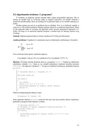 5.2 Algoritamska struktura C programa?
     U uvodnom su poglavlju opisani temeljni oblici zapisa programskih algoritma. Oni se
sastoje od naredbi koje se izvršavaju jedna za drugom (sekvence), od naredbi selekcije i
iterativnih naredbi (petlji). Kroz niz primjera bit će pokazano kako se ove naredbe zapisuju u C
jeziku.
     Posebnu pažnju posvetit će se problemu koji se obrađuje. Prvo će se definirati zadatak, a
zatim će se vršiti analiza problema. Moguće rješenje iskazat će se podesnim algoritmom. Zatim
će biti pokazano kako se izvršenje tog algoritam može ostvariti programom napisanim u C
jeziku. Na kraju će se analizirati napisani program i rezultati koje on iskazuje tijekom svog
izvršenja.
Zadatak: Napisati program kojim se računa vrijednost od 5! (čitaj: pet faktorijela).

Analiza problema: Vrijednost n! u matematici naziva n-faktorijela, a definirana je formulom:

           ⎧1     za n = 0
           ⎪ n
      n! = ⎨
           ⎪∏ k za n > 0
           ⎩ k =1

Ovu se formulu može opisati i sljedećim zapisom:

      n! je jednako 1 ako je n=0, a za vrijednosti n>0, n! je jednako 1*2*3*..*n

Rješenje: Trivijalno rješenje problema dano je u programu fact0.c. Najprije je deklarirana
cjelobrojna varijabla nfac. Zatim je toj varijabli pridijeljena vrijednost umnoška konstanti
1*2*3*4*5, što odgovara vrijednosti 5!. Za ispis te vrijednosti korištena je standardna funkcija
printf().

      /* Datoteka fact0.c - Proračun 5! */

      #include <stdio.h>

      int main()
      {
        int nfact;
        nfact = 1 * 2 * 3 * 4 * 5;
        printf("Vrijednost 5! iznosi: %dn", nfact);
        return 0;
      }

Nakon izvršenja programa dobije se ispis:

      Vrijednost 5! iznosi: 120

Pošto argument funkcije printf() može biti bilo koji izraz koji rezultira nekom vrijednošću,
prethodni se program može napisati i u obliku:

      /* Datoteka fact01.c */
      /* Proračun 5! unutar argumenta funkcije printf() */
      #include <stdio.h>
      int main()
      {
         printf("Vrijednost 5! iznosi: %dn", 2 * 3 * 4 * 5);
         return 0;




                                                                                             57
 