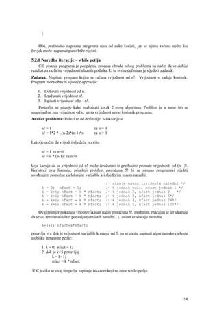 }


    Oba, prethodno napisana programa nisu od neke koristi, jer se njima računa nešto što
čovjek može napamet puno brže riješiti.

5.2.1 Naredba iteracije – while petlja
    Cilj pisanja programa je poopćenje procesa obrade nekog problema na način da se dobije
rezultat za različite vrijednosti ulaznih podatka. U tu svrhu definiran je sljedeći zadatak:
Zadatak: Napisati program kojim se računa vrijednost od n!. Vrijednost n zadaje korisnik.
Program mora obaviti sljedeće operacije:

    1. Dobaviti vrijednost od n.
    2. Izračunati vrijednost n!.
    3. Ispisati vrijednost od n i n!.
    Postavlja se pitanje kako realizirati korak 2 ovog algoritma. Problem je u tome što se
unaprijed ne zna vrijednost od n, jer tu vrijednost unosi korisnik programa.
Analiza problema: Polazi se od definicije n-faktorijela

      n! = 1                             za n = 0
      n! = 1*2 * ..(n-2)*(n-1)*n         za n > 0

Lako je uočiti da vrijedi i sljedeće pravilo:

      n! = 1 za n=0
      n! = n * (n-1)! za n>0

koje kazuje da se vrijednost od n! može izračunati iz prethodno poznate vrijednosti od (n-1)!.
Koristeći ovu formulu, prijašnji problem proračuna 5! bi se mogao programski riješiti
uvođenjem pomoćne cjelobrojne varijable k i sljedećim nizom naredbi:

                                                /*   stanje nakon izvršenja naredbi */
      k   =   0; nfact = 1;                     /*   k jednak nuli, nfact jednak 1 */
      k   =   k+1; nfact = k      *   nfact;    /*   k jednak 2, nfact jednak 2   */
      k   =   k+1; nfact = k      *   nfact;    /*   k jednak 3, nfact jednak 6*/
      k   =   k+1; nfact = k      *   nfact;    /*   k jednak 4, nfact jednak 24*/
      k   =   k+1; nfact = k      *   nfact;    /*   k jednak 5, nfact jednak 120*/

    Ovaj primjer pokazuje vrlo neefikasan način proračuna 5!, međutim, značajan je jer ukazuje
da se do rezultata dolazi ponavljanjem istih naredbi. U ovom se slučaju naredba

      k=k+1; nfact=k*nfact;

ponavlja sve dok je vrijednost varijable k manja od 5, pa se može napisati algoritamsko rješenje
u obliku iterativne petlje:

      1. k = 0; nfact = 1;
      2. dok je k<5 ponavljaj
             k = k+1;
             nfact = k * nfact;

U C jeziku se ovaj tip petlje zapisuje iskazom koji se zove while-petlja:




                                                                                             58
 