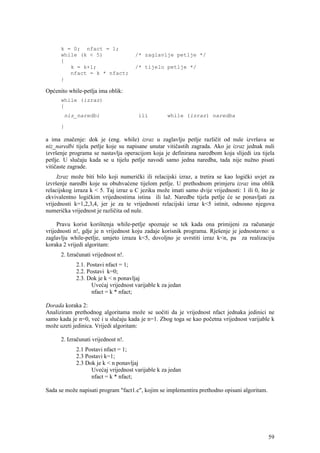 k = 0; nfact = 1;
      while (k < 5)                  /* zaglavlje petlje */
      {
         k = k+1;                    /* tijelo petlje */
         nfact = k * nfact;
      }

Općenito while-petlja ima oblik:
      while (izraz)
      {
       niz_naredbi                     ili         while (izraz) naredba

      }

a ima značenje: dok je (eng. while) izraz u zaglavlju petlje različit od nule izvršava se
niz_naredbi tijela petlje koje su napisane unutar vitičastih zagrada. Ako je izraz jednak nuli
izvršenje programa se nastavlja operacijom koja je definirana naredbom koja slijedi iza tijela
petlje. U slučaju kada se u tijelu petlje navodi samo jedna naredba, tada nije nužno pisati
vitičaste zagrade.
     Izraz može biti bilo koji numerički ili relacijski izraz, a tretira se kao logički uvjet za
izvršenje naredbi koje su obuhvaćene tijelom petlje. U prethodnom primjeru izraz ima oblik
relacijskog izraza k < 5. Taj izraz u C jeziku može imati samo dvije vrijednosti: 1 ili 0, što je
ekvivalentno logičkim vrijednostima istina ili laž. Naredbe tijela petlje će se ponavljati za
vrijednosti k=1,2,3,4, jer je za te vrijednosti relacijski izraz k<5 istinit, odnosno njegova
numerička vrijednost je različita od nule.

     Pravu korist korištenja while-petlje spoznaje se tek kada ona primijeni za računanje
vrijednosti n!, gdje je n vrijednost koju zadaje korisnik programa. Rješenje je jednostavno: u
zaglavlju while-petlje, umjeto izraza k<5, dovoljno je uvrstiti izraz k<n, pa za realizaciju
koraka 2 vrijedi algoritam:
      2. Izračunati vrijednost n!.
            2.1. Postavi nfact = 1;
            2.2. Postavi k=0;
            2.3. Dok je k < n ponavljaj
                   Uvećaj vrijednost varijable k za jedan
                   nfact = k * nfact;

Dorada koraka 2:
Analiziram prethodnog algoritama može se uočiti da je vrijednost nfact jednaka jedinici ne
samo kada je n=0, već i u slučaju kada je n=1. Zbog toga se kao početna vrijednost varijable k
može uzeti jedinica. Vrijedi algoritam:

      2. Izračunati vrijednost n!.
            2.1 Postavi nfact = 1;
            2.3 Postavi k=1;
            2.3 Dok je k < n ponavljaj
                  Uvećaj vrijednost varijable k za jedan
                  nfact = k * nfact;

Sada se može napisati program "fact1.c", kojim se implementira prethodno opisani algoritam.




                                                                                              59
 