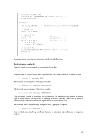 /* Datoteka: fact1.c */
      /* Proračun n!. Vrijednost od n unosi korisnik. */
      #include <stdio.h>

      int main()
      {
         int n, k, nfact;                 /* deklaracija potrebnih varijabli*/

          /* korak 1*/
          scanf("%d", &n);

          /* korak 2 */
          nfact = 1;                   /* korak                2.1     */
          k = 1;                       /* korak                2.2     */
          while ( k < n) {             /* korak                2.3     */
              k = k + 1;
              nfact = k * nfact;
          }
          /* korak 3 */
          printf("Vrijednost %d! iznosi: %dn",                n, nfact);
          return 0;
      }


Unutar programa komentarima je označen pojedini korak algoritma.

Testiranje programa fact1:
Nakon izvršenja ovog programa, na ekranu se dobije prikaz

      c:>_

Program čeka da korisnik unese neku vrijednost za n. Ako unese vrijednost 5, dobije se ispis

      Vrijednost 5! iznosi: 120

Ako korisnik unese vrijednost 13 dobije se rezultat:

      Vrijednost 13! iznosi: 1932053504

Ako korisnik unese vrijednost 18 dobije se rezultat:

      Vrijednost 18! iznosi: -898433024

Ovaj posljednji rezultat je pogrešan, jer vrijednost od 18! nadmašuje maksimalnu vrijednost
koja se može kodirati kao cijeli broj u memoriji veličine 4 bajta (tj. 2147483647). Može se
zaključiti da je maksimalna vrijednost koja se može izračunati jednaka 13!.

Ako korisnik otkuca negativni broj, primjerice broj -3, program će ispisati:

      Vrijednost -3! iznosi: 1

Ovaj rezultat nema nikakvog smisla jer funkcija n-faktorijela nije definirana za negativne
brojeve.




                                                                                               60
 