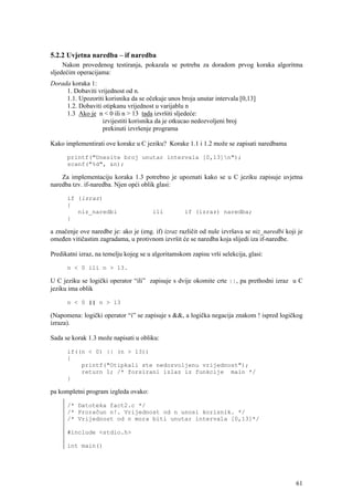 5.2.2 Uvjetna naredba – if naredba
     Nakon provedenog testiranja, pokazala se potreba za doradom prvog koraka algoritma
sljedećim operacijama:
Dorada koraka 1:
     1. Dobaviti vrijednost od n.
     1.1. Upozoriti korisnika da se očekuje unos broja unutar intervala [0,13]
     1.2. Dobaviti otipkanu vrijednost u varijablu n
     1.3 Ako je n < 0 ili n > 13 tada izvršiti sljedeće:
                   izvijestiti korisnika da je otkucao nedozvoljeni broj
                   prekinuti izvršenje programa

Kako implementirati ove korake u C jeziku? Korake 1.1 i 1.2 može se zapisati naredbama

      printf("Unesite broj unutar intervala [0,13]n");
      scanf("%d", &n);

    Za implementaciju koraka 1.3 potrebno je upoznati kako se u C jeziku zapisuje uvjetna
naredba tzv. if-naredba. Njen opći oblik glasi:

      if (izraz)
      {
         niz_naredbi                   ili          if (izraz) naredba;
      }

a značenje ove naredbe je: ako je (eng. if) izraz različit od nule izvršava se niz_naredbi koji je
omeđen vitičastim zagradama, u protivnom izvršit će se naredba koja slijedi iza if-naredbe.

Predikatni izraz, na temelju kojeg se u algoritamskom zapisu vrši selekcija, glasi:

      n < 0 ili n > 13.

U C jeziku se logički operator “ili” zapisuje s dvije okomite crte ||, pa prethodni izraz u C
jeziku ima oblik

      n < 0 || n > 13

(Napomena: logički operator “i” se zapisuje s &&, a logička negacija znakom ! ispred logičkog
izraza).

Sada se korak 1.3 može napisati u obliku:

      if((n < 0) || (n > 13))
      {
          printf("Otipkali ste nedozvoljenu vrijednost");
          return 1; /* forsirani izlaz iz funkcije main */
      }

pa kompletni program izgleda ovako:

      /* Datoteka fact2.c */
      /* Proračun n!. Vrijednost od n unosi korisnik. */
      /* Vrijednost od n mora biti unutar intervala [0,13]*/

      #include <stdio.h>

      int main()




                                                                                               61
 