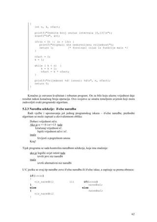 {
          int n, k, nfact;

          printf("Unesite broj unutar intervala [0,13]n");
          scanf("%d", &n);

          if((n < 0) || (n > 13)) {
             printf("Otipkali ste nedozvoljenu vrijednost");
             return 1;         /* forsirani izlaz iz funkcije main */
          }

          nfact = 1;
          k = 1;

          while ( k < n) {
              k = k + 1;
              nfact = k * nfact;
          }

          printf("Vrijednost %d! iznosi: %dn", n, nfact);
          return 0;
      }


    Konačno je ostvaren kvalitetan i robustan program. On za bilo koju ulaznu vrijednost daje
rezultat nakon konačnog broja operacija. Ovo svojstvo se smatra temeljnim uvjetom koji mora
zadovoljiti svaki programski algoritam.

5.2.3 Naredba selekcije: if-else naredba
    Radi vježbe i upoznavanja još jednog programskog iskaza – if-else naredbe, prethodni
algoritam se može zapisati u ekvivalentnom obliku:
      Dobavi vrijednost od n.
      Ako je n >= 0 i n<=13 tada
          Izračunaj vrijednost n!.
            Ispiši vrijednost od n i n!.
      inače
            Izvijesti o pogrešnom unosu
      Kraj!

Tijek programa se sada kontrolira naredbom selekcije, koja ima značenje:
      ako je logički uvjet istinit tada
             izvrši prvi niz naredbi
      inače
             izvrši alternativni niz naredbi

U C jeziku se ovaj tip naredbe zove if-else naredba ili if-else iskaz, a zapisuje se prema obrascu:

      if(izraz)
      {
         niz_naredbi1                     ili        if(izraz)
      }                                                 naredba1;
      else                                          else
      {                                                  naredba2;
         niz_naredbi2
      }




                                                                                                62
 