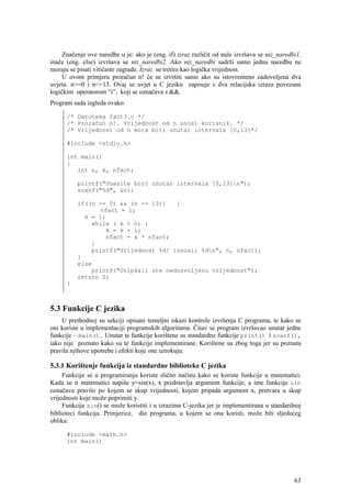 Značenje ove naredbe u je: ako je (eng. if) izraz različit od nule izvršava se niz_naredbi1,
inače (eng. else) izvršava se niz_naredbi2. Ako niz_naredbi sadrži samo jednu naredbu ne
moraju se pisati vitičaste zagrade. Izraz se tretira kao logička vrijednost.
     U ovom primjeru proračun n! će se izvršiti samo ako su istovremeno zadovoljena dva
uvjeta: n>=0 i n<=13. Ovaj se uvjet u C jeziku zapisuje s dva relacijska izraza povezana
logičkim operatorom “i”, koji se označava s &&.
Program sada izgleda ovako:

      /* Datoteka fact3.c */
      /* Proračun n!. Vrijednost od n unosi korisnik. */
      /* Vrijednost od n mora biti unutar intervala [0,13]*/

      #include <stdio.h>

      int main()
      {
         int n, k, nfact;

          printf("Unesite broj unutar intervala [0,13]n");
          scanf("%d", &n);

          if((n >= 0) && (n <= 13))   {
                nfact = 1;
            k = 1;
              while ( k < n) {
                  k = k + 1;
                  nfact = k * nfact;
              }
              printf("Vrijednost %d! iznosi: %dn", n, nfact);
          }
          else
              printf("Otipkali ste nedozvoljenu vrijednost");
          return 0;
      }



5.3 Funkcije C jezika
    U prethodnoj su sekciji opisani temeljni iskazi kontrole izvršenja C programa, te kako se
oni koriste u implementaciji programskih algoritama. Čitav se program izvršavao unutar jedne
funkcije – main(). Unutar te funkcije korištene su standardne funkcije print() i scanf(),
iako nije poznato kako su te funkcije implementirane. Korištene su zbog toga jer su poznata
pravila njihove upotrebe i efekti koje one uzrokuju.

5.3.1 Korištenje funkcija iz standardne biblioteke C jezika
     Funkcije se u programiranju koriste slično načinu kako se koriste funkcije u matematici.
Kada se u matematici napiše y=sin(x), x predstavlja argument funkcije, a ime funkcije sin
označava pravilo po kojem se skup vrijednosti, kojem pripada argument x, pretvara u skup
vrijednosti koje može poprimiti y.
     Funkcija sin() se može koristiti i u izrazima C-jezika jer je implementirana u standardnoj
biblioteci funkcija. Primjerice, dio programa, u kojem se ona koristi, može biti sljedećeg
oblika:

      #include <math.h>
      int main()




                                                                                              63
 
