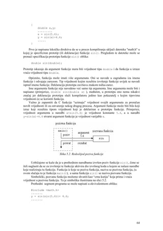 {
            double x,y;
            .........
            x = sin(5.6);
            y = sin(x)+4.6;
            .....
      }

    Prvo je napisana leksička direktiva da se u proces kompiliranja uključi datoteka "math.h" u
kojoj je specificiran prototip (ili deklaracija) funkcije sin(). Pregledom te datoteke može se
pronaći specifikacija prototipa funkcije sin() oblika:

      double sin(double);

Prototip iskazuje da argument funkcije mora biti vrijednost tipa double i da funkcija u izraze
vraća vrijednost tipa double.
     Općenito, funkcija može imati više argumenata. Oni se navode u zagradama iza imena
funkcije i odvajaju zarezom. Tip vrijednosti kojim rezultira izvršenje funkcije uvijek se navodi
ispred imena funkcije. Deklaracija prototipa završava znakom točka-zarez.
     Ime argumenta funkcije nije navedeno već samo tip argumenta. Ime argumenta može biti i
napisano (primjerice, double sin(double x) ), međutim, u prototipu ono nema nikakvi
značaj jer deklaracija prototipa služi kompilatoru jedino kao pokazatelj s kojim tipovima
vrijednosti će se koristiti funkcija.
     Važno je zapamtiti da C funkcije “uzimaju” vrijednost svojih argumenata za proračun
novih vrijednosti ili za ostvarenje nekog drugog procesa. Argument funkcije može biti bilo koji
izraz koji rezultira tipom vrijednosti koji je deklariran u prototipu funkcije. Primjerice,
vrijednost argumenta u naredbi x=sin(5.6) je vrijednost konstante 5.6, a u naredbi
y=sin(x)+4.6 stvarni argument funkcije je vrijednost varijable x.




                              Slika 5.2. Redoslijed poziva funkcije

       Uobičajeno se kaže da je u prethodnim naredbama izvršen poziv funkcije sin(), čime se
želi naglasiti da se za izvršenje te funkcije aktivira dio izvršnog koda u kojem se nalaze naredbe
koje realiziraju tu funkciju. Funkcija iz koje se poziva funkcija, naziva se pozivna funkcija, (u
ovom slučaju to je funkcija main()), a sama funkcija sin() se naziva pozvana funkcija.
       Simbolički, pozvanu funkciju možemo shvatiti kao “crnu kutiju” koja prima i vraća
vrijednost u pozivnu funkciju. Ta je simbolika ilustrirana na slici 5.2.
       Prethodni segment programa se može napisati u ekvivalentnom obliku:

      #include <math.h>
      .......
      y = sin(sin(5.6))+ 4.6;
      .......




                                                                                                64
 