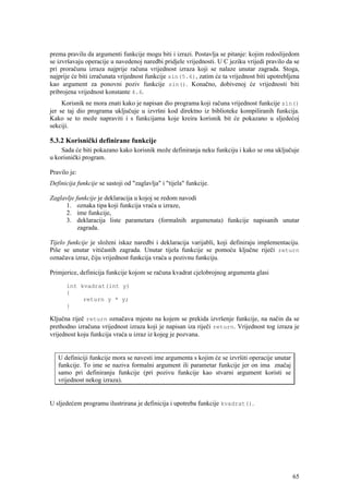 prema pravilu da argumenti funkcije mogu biti i izrazi. Postavlja se pitanje: kojim redoslijedom
se izvršavaju operacije u navedenoj naredbi pridjele vrijednosti. U C jeziku vrijedi pravilo da se
pri proračunu izraza najprije računa vrijednost izraza koji se nalaze unutar zagrada. Stoga,
najprije će biti izračunata vrijednost funkcije sin(5.6), zatim će ta vrijednost biti upotrebljena
kao argument za ponovni poziv funkcije sin(). Konačno, dobivenoj će vrijednosti biti
pribrojena vrijednost konstante 4.6.
     Korisnik ne mora znati kako je napisan dio programa koji računa vrijednost funkcije sin()
jer se taj dio programa uključuje u izvršni kod direktno iz biblioteke kompiliranih funkcija.
Kako se to može napraviti i s funkcijama koje kreira korisnik bit će pokazano u sljedećoj
sekciji.

5.3.2 Korisnički definirane funkcije
    Sada će biti pokazano kako korisnik može definiranja neku funkciju i kako se ona uključuje
u korisnički program.

Pravilo je:
Definicija funkcije se sastoji od "zaglavlja" i "tijela" funkcije.

Zaglavlje funkcije je deklaracija u kojoj se redom navodi
      1. oznaka tipa koji funkcija vraća u izraze,
      2. ime funkcije,
      3. deklaracija liste parametara (formalnih argumenata) funkcije napisanih unutar
           zagrada.

Tijelo funkcije je složeni iskaz naredbi i deklaracija varijabli, koji definiraju implementaciju.
Piše se unutar vitičastih zagrada. Unutar tijela funkcije se pomoću ključne riječi return
označava izraz, čiju vrijednost funkcija vraća u pozivnu funkciju.

Primjerice, definicija funkcije kojom se računa kvadrat cjelobrojnog argumenta glasi

      int kvadrat(int y)
      {
           return y * y;
      }

Ključna riječ return označava mjesto na kojem se prekida izvršenje funkcije, na način da se
prethodno izračuna vrijednost izraza koji je napisan iza riječi return. Vrijednost tog izraza je
vrijednost koju funkcija vraća u izraz iz kojeg je pozvana.


   U definiciji funkcije mora se navesti ime argumenta s kojim će se izvršiti operacije unutar
   funkcije. To ime se naziva formalni argument ili parametar funkcije jer on ima značaj
   samo pri definiranju funkcije (pri pozivu funkcije kao stvarni argument koristi se
   vrijednost nekog izraza).


U sljedećem programu ilustrirana je definicija i upotreba funkcije kvadrat().




                                                                                                 65
 