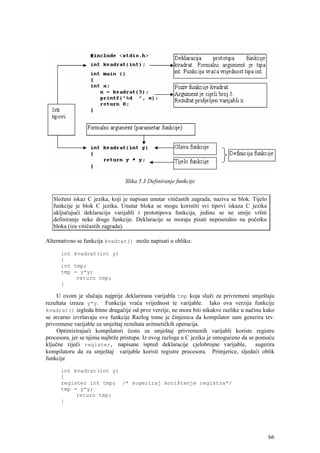 Slika 5.3 Definiranje funkcije


   Složeni iskaz C jezika, koji je napisan unutar vitičastih zagrada, naziva se blok. Tijelo
   funkcije je blok C jezika. Unutar bloka se mogu koristiti svi tipovi iskaza C jezika
   uključujući deklaraciju varijabli i prototipova funkcija, jedino se ne smije vršiti
   definiranje neke druge funkcije. Deklaracije se moraju pisati neposredno na početku
   bloka (iza vitičastih zagrada).

Alternativno se funkcija kvadrat() može napisati u obliku:

      int kvadrat(int y)
      {
      int tmp;
      tmp = y*y;
           return tmp;
      }

     U ovom je slučaju najprije deklarirana varijabla tmp koja služi za privremeni smještaju
rezultata izraza y*y. Funkcija vraća vrijednost te varijable. Iako ova verzija funkcije
kvadrat() izgleda bitno drugačije od prve verzije, ne mora biti nikakve razlike u načinu kako
se stvarno izvršavaju ove funkcije Razlog tome je činjenica da kompilator sam generira tzv.
privremene varijable za smještaj rezultata aritmetičkih operacija.
     Optimizirajući kompilatori često za smještaj privremenih varijabli koriste registre
procesora, jer se njima najbrže pristupa. Iz ovog razloga u C jeziku je omogućeno da se pomoću
ključne riječi register, napisane ispred deklaracije cjelobrojne varijable,             sugerira
kompilatoru da za smještaj varijable koristi registre procesora. Primjerice, sljedeći oblik
funkcije

      int kvadrat(int y)
      {
      register int tmp; /* sugeriraj korištenje registra*/
      tmp = y*y;
           return tmp;
      }




                                                                                               66
 