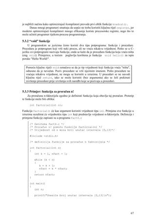 je najbliži načinu kako optimizirajući kompilatori prevode prvi oblik funkcije kvadrat().
       Danas mnogi programeri smatraju da uopće ne treba koristiti ključnu riječ register, jer
moderni optimizirajući kompilatori mnogo efikasnije koriste procesorske registre, nego što to
može učiniti programer tijekom procesa programiranja.

5.3.2 “void” funkcije
     U programskim se jezicima često koristi dva tipa potprograma: funkcije i procedure.
Procedura je potprogram koji vrši neki proces, ali ne vraća nikakvu vrijednost. Pošto se u C-
jeziku svi potprogrami nazivaju funkcije, onda se kaže da je procedura funkcija koja vraća ništa
(eng. void). Primjerice, u trećem poglavlju korištena je funkcija void hello() za ispis
poruke "Hello World!".


   Pomoću ključne riječi void označava se da je tip vrijednosti koji funkcija vraća "ništa",
   odnosno da je nevažan. Poziv procedure se vrši njezinim imenom. Pošto procedure ne
   vraćaju nikakvu vrijednost, ne mogu se koristiti u izrazima. U proceduri se ne navodi
   ključna riječ return, iako se može koristiti (bez argumenta) ako se želi prekinuti
   izvršenje procedure prije izvršenja svih naredbi koje se pozivaju u proceduri.


5.3.3 Primjer: funkcija za proračun n!
     Za proračuna n-faktorijela zgodno je definirati funkciju koja obavlja taj proračun. Prototip
te funkcije može biti oblika:

      int factorial(int n);

Funkcija factorial() će kao argument koristiti vrijednost tipa int. Primjena ove funkcije u
izrazima rezultirat će vrijednošću tipa int koji predstavlja vrijednost n-faktorijela. Definicija i
primjena funkcije zapisani su u programu fact4.c

      /* Datoteka fact4.c */
      /* Proračun n! pomoću funkcije factorial(n) */
      /* Vrijednost od n mora biti unutar intervala [0,13]*/

      #include <stdio.h>

      /* definicija funkcije za proračun n faktorijela */

      int factorial(int n)
      {
         int k = 1, nfact = 1;

          while (k < n)
          {
             k = k + 1;
             nfact = k * nfact;
          }
          return nfact;
      }

      int main()
      {
         int n;

          printf("Unesite broj unutar intervala [0,13]n");




                                                                                                67
 