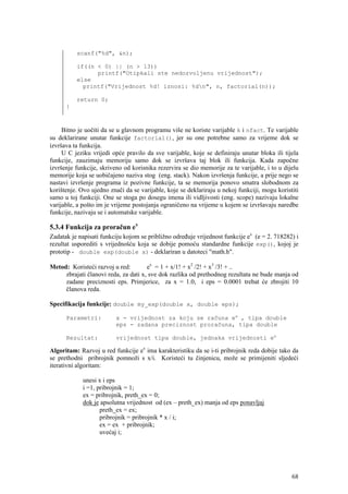 scanf("%d", &n);

          if((n < 0) || (n > 13))
                printf("Otipkali ste nedozvoljenu vrijednost");
          else
            printf("Vrijednost %d! iznosi: %dn", n, factorial(n));

          return 0;
      }



     Bitno je uočiti da se u glavnom programu više ne koriste varijable k i nfact. Te varijable
su deklarirane unutar funkcije factorial(), jer su one potrebne samo za vrijeme dok se
izvršava ta funkcija.
     U C jeziku vrijedi opće pravilo da sve varijable, koje se definiraju unutar bloka ili tijela
funkcije, zauzimaju memoriju samo dok se izvršava taj blok ili funkcija. Kada započne
izvršenje funkcije, skriveno od korisnika rezervira se dio memorije za te varijable, i to u dijelu
memorije koja se uobičajeno naziva stog (eng. stack). Nakon izvršenja funkcije, a prije nego se
nastavi izvršenje programa iz pozivne funkcije, ta se memorija ponovo smatra slobodnom za
korištenje. Ovo ujedno znači da se varijable, koje se deklariraju u nekoj funkciji, mogu koristiti
samo u toj funkciji. One se stoga po dosegu imena ili vidljivosti (eng. scope) nazivaju lokalne
varijable, a pošto im je vrijeme postojanja ograničeno na vrijeme u kojem se izvršavaju naredbe
funkcije, nazivaju se i automatske varijable.

5.3.4 Funkcija za proračun ex
Zadatak je napisati funkciju kojom se približno određuje vrijednost funkcije ex (e = 2. 718282) i
rezultat usporediti s vrijednošću koja se dobije pomoću standardne funkcije exp(), kojoj je
prototip - double exp(double x) - deklariran u datoteci "math.h".

Metod: Koristeći razvoj u red:        ex = 1 + x/1! + x2 /2! + x3 /3! + ..
     zbrajati članovi reda, za dati x, sve dok razlika od prethodnog rezultata ne bude manja od
     zadane preciznosti eps. Primjerice, za x = 1.0, i eps = 0.0001 trebat će zbrojiti 10
     članova reda.

Specifikacija funkcije: double my_exp(double x, double eps);

      Parametri:          x - vrijednost za koju se računa ex , tipa double
                          eps - zadana preciznost proračuna, tipa double

      Rezultat:           vrijednost tipa double, jednaka vrijednosti ex

Algoritam: Razvoj u red funkcije ex ima karakteristiku da se i-ti pribrojnik reda dobije tako da
se prethodni pribrojnik pomnoži s x/i. Koristeći tu činjenicu, može se primijeniti sljedeći
iterativni algoritam:

             unesi x i eps
             i =1, pribrojnik = 1;
             ex = pribrojnik, preth_ex = 0;
             dok je apsolutna vrijednost od (ex – preth_ex) manja od eps ponavljaj
                    preth_ex = ex;
                    pribrojnik = pribrojnik * x / i;
                    ex = ex + pribrojnik;
                    uvećaj i;




                                                                                               68
 