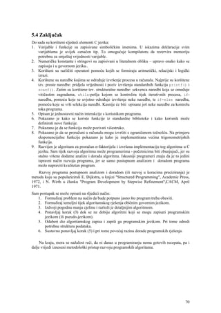5.4 Zaključak
Do sada su korišteni sljedeći elementi C jezika:
1. Varijable i funkcije su zapisivane simboličkim imenima. U iskazima deklaracije svim
   varijablama je uvijek označen tip. To omogućuje kompilatoru da rezervira memoriju
   potrebnu za smještaj vrijednosti varijable.
2. Numeričke konstante i stringovi su zapisivani u literalnom obliku – upravo onako kako se
   zapisuju i u govornom jeziku..
3. Korišteni su različiti operatori pomoću kojih se formiraju aritmetički, relacijski i logički
   izrazi.
4. Korištene su naredbe kojima se određuje izvršenje procesa u računalu. Najprije su korištene
   tzv. proste naredbe: pridjela vrijednosti i poziv izvršenja standardnih funkcija printf() i
   scanf(). Zatim su korištene tzv. strukturalne naredbe: sekvenca naredbi koja se omeđuje
   vitičastim zagradama, while-petlja kojom se kontrolira tijek iterativnih procesa, if-
   naredba, pomoću koje se uvjetno određuje izvršenje neke naredbe, te if-else naredba,
   pomoću koje se vrši selekcija naredbi. Kasnije će biti opisane još neke naredbe za kontrolu
   toka programa.
5. Opisan je jednostavni način interakcije s korisnikom programa.
6. Pokazano je kako se koriste funkcije iz standardne biblioteke i kako korisnik može
   definirati nove funkcije.
7. Pokazano je da se funkcija može pozivati višestruko.
8. Pokazano je da se proračuni u računalu mogu izvršiti s ograničenom točnošću. Na primjeru
   eksponencijalne funkcije pokazano je kako je implementirana većina trigonometrijskih
   funkcija.
9. Razvijen je algoritam za proračun n-faktorijela i izvršena implementaciju tog algoritma u C
   jeziku. Sam tijek razvoja algoritma može programerima - početnicima biti zbunjujući, jer su
   stalno vršene dodatne analize i dorada algoritma. Iskusniji programeri znaju da je to jedini
   ispravni način razvoja programa, jer se samo postupnom analizom i doradom programa
   može napraviti kvalitetan program.
    Razvoj programa postupnom analizom i doradom (ili razvoj u koracima preciziranja) je
metoda koju su popularizirali E. Dijkstra, u knjizi "Structured Programming", Academic Press,
1972, i N. Wirth u članku "Program Development by Stepwise Refinement",CACM, April
1971.
Sam postupak se može opisati na sljedeći način:
   1. Formuliraj problem na način da bude potpuno jasno što program treba obaviti.
   2. Formuliraj temeljni tijek algoritamskog rješenja običnim govornim jezikom.
   3. Izdvoji pogodnu manju cjelinu i razloži je detaljnijim algoritmom.
   4. Ponavljaj korak (3) dok se ne dobiju algoritmi koji se mogu zapisati programskim
       jezikom (ili pseudo-jezikom).
   5. Odaberi dio algoritamskog zapisa i zapiši ga programskim jezikom. Pri tome odredi
       potrebne struktura podataka.
   6. Sustavno ponavljaj korak (5) i pri tome povećaj razinu dorade programskih rješenja.

     Na kraju, mora se nažalost reći, da ni danas u programiranju nema gotovih recepata, pa i
dalje vrijedi izneseni metodološki pristup razvoju programskih algoritama.




                                                                                            70
 