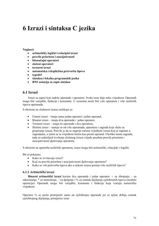 6 Izrazi i sintaksa C jezika


Naglasci:
   • aritmetički, logički i relacijski izrazi
   • pravila prioriteta i asocijativnosti
   • bitznačajni operatori
   • složeni operatori
   • ternarni izrazi
   • automatska i eksplicitna pretvorba tipova
   • typedef
   • sintaksa i leksika programskih jezika
   • BNF notacija za zapis sintakse


6.1 Izrazi
    Izrazi su zapisi koji sadrže operande i operatore. Svaki izraz daje neku vrijednost. Operandi
mogu biti varijable, funkcije i konstante. U izrazima može biti više operatora i više različitih
tipova operanada.
S obzirom na složenost izraza razlikuju se:

    •   Unarni izrazi – imaju samo jedan operator i jedan operand,
    •   Binarni izrazi – imaju dva operanda i jedan operator,
    •   Ternarni izrazi – imaju tri operanda i dva operatora,
    •   Složeni izrazi – sastoje se od više operanada, operatora i zagrada koje služe za
        grupiranje izraza. Pravilo je da se najprije računa vrijednost izraza koji je napisan u
        zagradama, a zatim se ta vrijednost tretira kao prosti operand. Ukoliko nema zagrada,
        tada za redoslijed izvršenja složenog izraza vrijede posebna pravila prioriteta i
        asocijativnosti djelovanja operatora.

S obzirom na upotrebu različitih operatora, izrazi mogu biti aritmetički, relacijski i logički.

Bit će pokazno:
    • Kako se izvršavaju izrazi?
    • Koji su pravila prioriteta i asocijativnosti djelovanja operatora?
    • Kako se vrši pretvorba tipova ako u nekom izrazu postoji više različitih tipova?

6.1.1 Aritmetički izrazi
     Binarni aritmetički izrazi koriste dva operanda i jedan operator: + za zbrajanje, - za
oduzimanje, * za mnnoženje, / za djeljenje i % za ostatak dijeljenja cjelobrojnih tipova (modulo
operacija). Operandi mogu biti varijable, konstante i funkcije koja vraćaju numeričku
vrijednost.

Operator % se može primijeniti samo na cjelobrojne operande jer se njime dobija ostatak
cjelobrojnog dijeljenja, primjerice izraz




                                                                                                  71
 