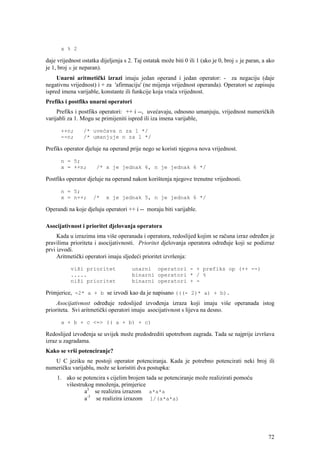 x % 2

daje vrijednost ostatka dijeljenja s 2. Taj ostatak može biti 0 ili 1 (ako je 0, broj x je paran, a ako
je 1, broj x je neparan).
     Unarni aritmetički izrazi imaju jedan operand i jedan operator: - za negaciju (daje
negativnu vrijednost) i + za 'afirmaciju' (ne mijenja vrijednost operanda). Operatori se zapisuju
ispred imena varijable, konstante ili funkcije koja vraća vrijednost.
Prefiks i postfiks unarni operatori
     Prefiks i postfiks operatori: ++ i --, uvećavaju, odnosno umanjuju, vrijednost numeričkih
varijabli za 1. Mogu se primijeniti ispred ili iza imena varijable,

      ++n;       /* uvećava n za 1 */
      --n;       /* umanjuje n za 1 */

Prefiks operator djeluje na operand prije nego se koristi njegova nova vrijednost.

      n = 5;
      x = ++n;        /* x je jednak 6, n je jednak 6 */

Postfiks operator djeluje na operand nakon korištenja njegove trenutne vrijednosti.

      n = 5;
      x = n++;       /*    x je jednak 5, n je jednak 6 */

Operandi na koje djeluju operatori ++ i -- moraju biti varijable.

Asocijativnost i prioritet djelovanja operatora
     Kada u izrazima ima više operanada i operatora, redoslijed kojim se računa izraz određen je
pravilima prioriteta i asocijativnosti. Prioritet djelovanja operatora određuje koji se podizraz
prvi izvodi.
     Aritmetički operatori imaju sljedeći prioritet izvršenja:

           viši prioritet             unarni operatori - + prefiks op (++ --)
           .....                      binarni operatori * / %
           niži prioritet             binarni operatori + -

Primjerice, -2* a + b se izvodi kao da je napisano (((- 2)* a) + b).
     Asocijativnost određuje redoslijed izvođenja izraza koji imaju više operanada istog
prioriteta. Svi aritmetički operatori imaju asocijativnost s lijeva na desno.

      a + b + c <=> (( a + b) + c)

Redoslijed izvođenja se uvijek može predodrediti upotrebom zagrada. Tada se najprije izvršava
izraz u zagradama.
Kako se vrši potenciranje?
   U C jeziku ne postoji operator potenciranja. Kada je potrebno potencirati neki broj ili
numeričku varijablu, može se koristiti dva postupka:
     1. ako se potencira s cijelim brojem tada se potenciranje može realizirati pomoću
        višestrukog množenja, primjerice
                a3 se realizira izrazom a*a*a
                a-3 se realizira izrazom 1/(a*a*a)




                                                                                                    72
 