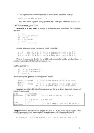 2. ako se potencira s realnim brojem tada se može koristiti standardna funkcija

      double pow(double x, double y);

        koja vraća realnu vrijednost koja je jednka xy. Ova funkcija je deklarirana u <math.h>.

6.1.2 Relacijski i logički izrazi
    Relacijski ili uvjetni izrazi se sastoje se od dva operanda numeričkog tipa i sljedećih
operatora:

      <     manje
      <=    manje ili jednako
      ==    jednako
      !=    nije jednako
      >     veće
      >=    veće ili jednako


    Rezultat relacijskog izraza je vrijednost 0 ili 1. Primjerice,

      x = (a == b);        /* x je 1, ako je a jednako b, inače x je 0 */
      x = (a != b);        /* x je 0, ako je a jednako b, inače x je 1 */
      x = (a > b);         /* x je 1, ako je a veće od b, inače x je 0 */

    Pošto u C-u ne postoji logički tip varijabli, nula predstavlja logičku vrijednost false, a
nenulta vrijednost predstavlja logičku vrijednost true.

Logički operatori su:

      &&    logička konjunkcija (i)
      ||    logička disjunkcija (ili)
      !     negacija

Djelovanje logičkih operatora se određuje prema pravilu:

      izraz1 && izraz2           ->   1 ako su oba izraza različita od nule,
      inače 0
      izraz1 || izraz2           ->   0 ako su oba izraza jednaka nuli, inače 1
      !izraz                     ->   0 ako je izraz različit od nule, inače 1

     Asocijativnost relacijskih i logičkih operatora je s lijeva na desno, a prioritet je manji od
aritmetičkih operatora
 viši              Aritmetički
 prioritet          operatori            a + b < max || max == 0 && a == b

                   <, <=, >, >=         se izvršava kao:
                    ==, !=
 niži               &&                  (( a + b) < max) || (max == 0 && (a == b))
 prioritet          ||


Primjer: Godina je prestupna ako je djeljiva sa 4, a ne i s 100, ali godine koje su djeljive s 400
su uvijek prestupne godine. Ta se činjenicu može programski iskazati ne sljedeći način:

    if ((godina % 4 == 0 && godina % 100 != 0) || godina % 400 == 0)




                                                                                               73
 