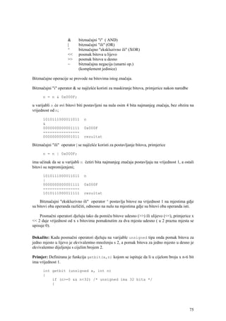 &     bitznačajni "i" ( AND)
                      |     bitznačajni "ili" (OR)
                      ^     bitznačajno "ekskluzivno ili" (XOR)
                      <<    posmak bitova u lijevo
                      >>    posmak bitova u desno
                      ~     bitznačajna negacija (unarni op.)
                            (komplement jedinice)

Bitznačajne operacije se provode na bitovima istog značaja.

Bitznačajni "i" operator & se najčešće koristi za maskiranje bitova, primjerice nakon naredbe

      n = n & 0x000F;

u varijabli n će svi bitovi biti postavljeni na nula osim 4 bita najmanjeg značaja, bez obzira na
vrijednost od n;

      1010111000011011          n
      &
      0000000000001111          0x000F
      ----------------
      0000000000001011          rezultat

Bitznačajni "ili" operator | se najčešće koristi za postavljanje bitova, primjerice

      n = n | 0x000F;

ima učinak da se u varijabli n četiri bita najmanjeg značaja postavljaju na vrijednost 1, a ostali
bitovi su nepromijenjeni;

      1010111000011011          n
      |
      0000000000001111          0x000F
      ----------------
      1010111000011111          rezultat

     Bitznačajni "ekskluzivno ili" operator ^ postavlja bitove na vrijednost 1 na mjestima gdje
su bitovi oba operanda različiti, odnosno na nulu na mjestima gdje su bitovi oba operanda isti.

    Posmačni operatori djeluju tako da pomiču bitove udesno (>>) ili ulijevo (<<), primjerice x
<< 2 daje vrijednost od x s bitovima pomaknutim za dva mjesta udesno ( u 2 prazna mjesta se
upisuje 0).

Dokažite: Kada posmačni operatori djeluju na varijable unsigned tipa onda pomak bitova za
jedno mjesto u lijevo je ekvivalentno množenju s 2, a pomak bitova za jedno mjesto u desno je
ekvivalentno dijeljenju s cijelim brojem 2.

Primjer: Definirana je funkcija getbit(x,n) kojom se ispituje da li u cijelom broju x n-ti bit
ima vrijednost 1.

      int getbit (unsigned x, int n)
      {
          if (n>=0 && n<32) /* unsigned ima 32 bita */
          {




                                                                                                75
 