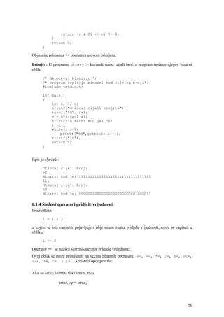 return (x & 01 << n) != 0;
               }
               return 0;
       }

Objasnite primjenu << operatora u ovom primjeru.

Primjer: U programu binary.c korisnik unosi cijeli broj, a program ispisuje njegov binarni
oblik.

       /* datoteka: binary.c */
       /* program ispisuje binarni kod cijelog broja*/
       #include <stdio.h>

       int main()
       {
           int x, i, n;
           printf("Otkucaj cijeli broj:n");
           scanf("%d", &x);
           n = 8*sizeof(x);
           printf("Binarni kod je: ");
           i =n-1;
           while(i >=0)
               printf("%d",getbit(x,i--));
           printf("n");
           return 0;
       }


Ispis je sljedeći:

       Otkucaj        cijeli broj:
       -2
       Binarni        kod je: 11111111111111111111111111111110
       ili
       Otkucaj        cijeli broj:
       67
       Binarni        kod je: 00000000000000000000000001000011

6.1.4 Složeni operatori pridjele vrijednosti
Izraz oblika

       i = i + 2

u kojem se ista varijabla pojavljuje s obje strane znaka pridjele vrijednosti, može se zapisati u
obliku:

       i += 2

Operator += se naziva složeni operator pridjele vrijednosti.
Ovaj oblik se može primijeniti na većinu binarnih operatora: +=, -=, *=, /=, %=, <<=,
>>=, &=, ^= i |=, koristeći opće pravilo:


Ako su izraz1 i izraz2 neki izrazi, tada

                     izraz1 op= izraz2




                                                                                              76
 