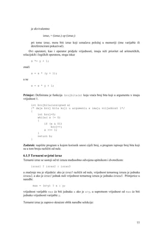 je ekvivalentno

                 izraz1 = (izraz1) op (izraz2)

        pri tome izraz1 mora biti izraz koji označava položaj u memoriji (ime varijable ili
        dereferencirani pokazivač).
     Ovi operatori, kao i operator pridjele vrijednosti, imaju niži prioritet od aritmetičkih,
relacijskih i logičkih operatora, stoga iskaz

        x *= y + 1;

znači

        x = x * (y + 1);

a ne

        x = x * y + 1;


Primjer: Definirana je funkcija brojbita(x) koja vraća broj bita koji u argumentu x imaju
vrijednost 1.

        int brojbita(unsigned x)
        /* daje broj bita koji u argumentu x imaju vrijednost 1*/
        {
            int broj=0;
            while( x != 0)
            {
                if (x & 01)
                    broj++;
                x >>= 1;
            }
            return b;
        }

Zadatak: napišite program u kojem korisnik unosi cijeli broj, a program ispisuje broj bita koji
su u tom broju različiti od nule.

6.1.5 Ternarni uvjetni izraz
Ternarni izraz se sastoji od tri izraza međusobno odvojena upitnikom i dvotočkom:

        izraz1 ? izraz2 : izraz3

a značenje mu je slijedeće: ako je izraz1 različit od nule, vrijednost ternarnog izraza je jednaka
izrazu2, a ako je izraz1 jednak nuli vrijednost ternarnog izraza je jednaka izrazu3. Primjerice u
naredbi:

         max = (x>y) ? x : y;

vrijednost varijable max će biti jednaka x ako je x>y, u suprotnom vrijednost od max će biti
jednaka vrijednosti varijable y.

Ternarni izraz je zapravo skraćeni oblik naredbe selekcije:




                                                                                               77
 