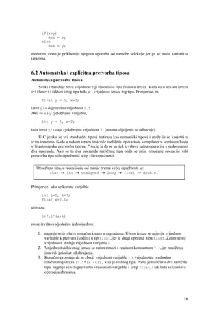 if(x>y)
         max = x;
      else
         max = y;

međutim, često je prikladnija njegova upotreba od naredbe selekcije jer ga se može koristiti u
izrazima.


6.2 Automatska i explicitna pretvorba tipova
Automatska pretvorba tipova
     Svaki izraz daje neku vrijednost čiji tip ovisi o tipu članova izraza. Kada su u nekom izrazu
svi članovi i faktori istog tipa tada je i vrijednost izraza tog tipa. Primjerice, za

      float y = 5, x=2;

izraz y/x daje realnu vrijednost 2.5.
Ako su x i y cjelobrojne varijable,

      int y = 5, x=2;

tada izraz y/x daje cjelobrojnu vrijednost 2 (ostatak dijeljenja se odbacuje).
     U C jeziku se svi standardni tipovi tretiraju kao numerički tipovi i može ih se koristiti u
svim izrazima. Kada u nekom izrazu ima više različitih tipova tada kompilator u izvršnom kodu
vrši automatsku pretvorbu tipova. Princip je da se uvijek izvršava jedna operacija s maksimalno
dva operanda. Ako su ta dva operanda različitog tipa onda se prije označene operacije vrši
pretvorba tipa niže opsežnosti u tip više opsežnosti.


   Opsežnost tipa, u redoslijedu od manje prema većoj opsežnosti je:
            char → int → unsigned → long → float → double.


Primjerice, ako se koriste varijable

      int j=5, k=7;
      float x=2.1;

u izrazu:

      j+7.1*(x+k)

on se izvršava sljedećim redoslijedom:

    1. najprije se izvršava proračun izraza u zagradama. U tom izrazu se najprije vrijednost
       varijable k pretvara (kodira) u tip float, jer je drugi operand tipa float. Zatim se toj
       vrijednosti dodaje vrijednost varijable x.
    2. Vrijednost dobivenog izraza se zatim množi s realnom konstantom 7.1, jer množenje
       ima viši prioritet od zbrajanja.
    3. Konačno preostaje da se zbroji vrijednost varijable j s vrijednošću prethodno
       izračunatog izraza (7.1*(x +k)), koji je realnog tipa. Pošto je to izraz s dva različita
       tipa, najprije se vrši pretvorba vrijednosti varijable i u tip float, i tek tada se izvršava
       operacija zbrajanja.




                                                                                                 78
 