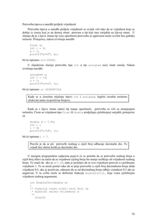Pretvorba tipova u naredbi pridjele vrijednosti
    Pretvorba tipova u naredbi pridjele vrijednosti se uvijek vrši tako da se vrijednost koja se
dobije iz izraza koji je na desnoj strani pretvara u tip koji ima varijabla na lijevoj strani. U
slučaju da je s lijeve strane tip veće opsežnosti pretvorba se uglavnom može izvršiti bez gubitka
točnosti. Primjerice, nakon izvršenja naredbi

      float x;
      int i = 3;
      x = i;
      printf("x=%f", x);

bit će ispisano: x=3.00000.
     U slijedećem slučaju pretvorba tipa int u tip unsigned neće imati smisla. Nakon
izvršenja naredbi:

      unsigned u;
      int i = -3;
      u = i;
      printf("u=%u", u);

bit će ispisano: u= 4294967293.

     Kada se u izrazima miješaju tipovi int i unsigned, logični rezultat možemo
     očekivati samo za pozitivne brojeve.


    Kada se s lijeve strane nalazi tip manje opsežnosti, pretvorba se vrši sa smanjenjem
točnošću. Često se vrijednost tipa float ili double pridjeljuje cjelobrojnoj varijabli, primjerice
za

      double d = 7.99;
      int i ;
      i = d;
      printf("i=%d", i);

bit će ispisano i = 7.

      Pravilo je da se pri pretvorbi realnog u cijeli broj odbacuje decimalni dio. To
      vrijedi bez obzira koliki je decimalni dio.


     U mnogim programskim zadacima pojavit će se potreba da se pretvorba realnog broja u
cijeli broj obavi na način da se vrijednost cijelog broja što manje razlikuje od vrijednosti realnog
broja. To znači da ako je d=7.99, tada je poželjno da se ova vrijednost pretvori u cjelobrojnu
vrijednost 8. To se može postići tako da se prije pretvorbe u cijeli broj decimalnom broju doda
vrijednost 0.5, ako je pozitivan, odnosno da se od decimalnog broja odbije vrijednost 0.5 ako je
negativan. U tu svrhu može se definirati funkciju Double2Int(), koja vraća cjelobrojnu
vrijednost realnog argumenta;

      int Double2Int(double x)
      {
      /* funkcija vraća cijeli broj koji je
       * najbliži relnoj vrijednosi x
       */
         if(x>0)




                                                                                                 79
 