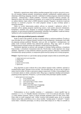 Računalo u operativnom stanju održava poseban program koji se naziva operativni sustav.
On vrši temeljne funkcija računala: inicijalizaciju računala i priključenih vanjskih jedinica pri
uključenju električnog napajanja, kontrolu i redoslijed izvođenja programa, kontrolu korištenja
memorije, pohranjivanje i obradu podataka, vremensku raspodjelu funkcija računala, itd.
Operativni sustav nije nužno jedinstven program, već se sastoji od više programskih cjelina. On
se, jednim dijelom, trajno nalazi u ROM memoriji računala. Programi s novakvim svojstvom
nazivaju se rezidentni programi. Svi ostali programi moraju se prije izvršenja upisati u
memoriju računala.
     Može se izvršiti funkcionalna podjela softvera na sistemski i aplikativni softver. U
sistemski softver spadaju programi operativnog sustava, razni jezični procesori (interpreteri,
kompilatori, emulatori itd.), programi za testiranje programa (debugger), servisni i uslužni
programi, te razni pomoćni programi (matematički, statistički, baze podataka i uređivači teksta).
Aplikativni softver predstavljaju različiti korisnički programi.

Kako se rješavaju problemi pomoću računala?
     Kada se rješava neki problem, do ideje za rješenje dolazi se analizom problema. Čovjeku je
često dovoljno da već iz idejnog rješenja, koristeći svoju inteligenciju i predznanje, brzo dođe
do potpunog rješenja problema. Računalo, samo po sebi, ne raspolaže s inteligencijom, već
jedino može izvršavati određen broj jednostavnih operacija. Zbog toga, upute za rješenje
problema pomoću računala moraju biti zapisane u obliku preciznog algoritma.
     Računarski algoritam je precizni opis postupka za rješenje nekog problema u konačnom
broju koraka i u konačnom vremenskom intervalu. Pravila kako se piše algoritam nisu strogo
određena. Algoritam se može definirati običnim govornim jezikom, tablicama i matematičkim
formulama koje opisuju problem, te usmjerenim grafovima koji opisuju tok izvršenja programa.

Primjer: Algoritam kojim se u pet koraka opisuje postupak zamjene točka na automobilu glasi:
      1. ispitaj ispravnost rezervnog točka,
      2. podigni auto,
      3. skini točak,
      4. postavi rezervni točak,
      5. spusti auto.

     Ovaj algoritam je jasan svakome tko je bar jednom mijenjao točak, međutim, računalo je
izvršitelj kojem upute, iskazane nizom naredbi, nisu dovoljno jasne, jer ono ne zna (1) gdje se
nalazi rezervni točak, (2) kako se provjerava njegova ispravnost, (3) kako i čime podignuti auto,
te (4) kojim alatom se skida i postavlja točak. Zbog toga se algoritam dorađuje preciziranjem
pojedinog koraka algoritma. Primjerice, u prvom koraku treba predvidjeti sljedeće naredbe:
    1. ispitaj ispravnost rezervnog točka,
               1.1. otvori prtljažnik
               1.2. izvadi rezervni točak
               1.3. uzmi mjerač tlaka iz kutije s alatom
               1.4. izmjeri razinu tlaka
               1.5. dok je razina tlaka manja 1,6 ponavljaj
                             pumpaj gumu 15 sekundi
                             izmjeri razinu tlaka


     Podrazumijeva se da je naredba označena s 1. zamijenjena s nizom naredbi koje su
označene s 1.1, 1.2,..1.5. Naredbe iskazane u koracima 1.1 do 1.4 su same po sebi jasne. Korak
1.5 treba dodatno pojasniti. Njime je opisan postupak pumpanja gume do neke razine tlaka.
Pošto nitko ne može unaprijed znati koliko vremena treba pumpati gumu, da bi se postigla
željena razina tlaka, predviđeno je da se dvije naredbe: "pumpaj gumu 15 sekundi" i "izmjeri
razinu tlaka", višekratno ponavljaju, sve dok je razina tlaka manja od 1,6. Obje ove naredbe su




                                                                                               8
 