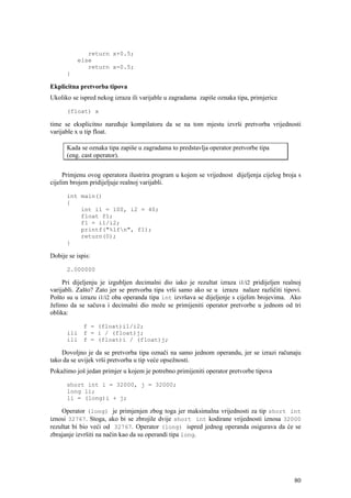 return x+0.5;
          else
             return x-0.5;
      }

Ekplicitna pretvorba tipova
Ukoliko se ispred nekog izraza ili varijable u zagradama zapiše oznaka tipa, primjerice

      (float) x

time se eksplicitno naređuje kompilatoru da se na tom mjestu izvrši pretvorba vrijednosti
varijable x u tip float.

      Kada se oznaka tipa zapiše u zagradama to predstavlja operator pretvorbe tipa
      (eng. cast operator).


     Primjenu ovog operatora ilustrira program u kojem se vrijednost dijeljenja cijelog broja s
cijelim brojem pridijeljuje realnoj varijabli.

      int main()
      {
          int i1 = 100, i2 = 40;
          float f1;
          f1 = i1/i2;
          printf("%lfn", f1);
          return(0);
      }

Dobije se ispis:

      2.000000

     Pri dijeljenju je izgubljen decimalni dio iako je rezultat izraza i1/i2 pridijeljen realnoj
varijabli. Zašto? Zato jer se pretvorba tipa vrši samo ako se u izrazu nalaze različiti tipovi.
Pošto su u izrazu i1/i2 oba operanda tipa int izvršava se dijeljenje s cijelim brojevima. Ako
želimo da se sačuva i decimalni dio može se primijeniti operator pretvorbe u jednom od tri
oblika:

             f = (float)i1/i2;
      ili    f = i / (float)j;
      ili    f = (float)i / (float)j;

    Dovoljno je da se pretvorba tipa označi na samo jednom operandu, jer se izrazi računaju
tako da se uvijek vrši pretvorba u tip veće opsežnosti.
Pokažimo još jedan primjer u kojem je potrebno primijeniti operator pretvorbe tipova

      short int i = 32000, j = 32000;
      long li;
      li = (long)i + j;

    Operator (long) je primjenjen zbog toga jer maksimalna vrijednosti za tip short int
iznosi 32767. Stoga, ako bi se zbrojile dvije short int kodirane vrijednosti iznosa 32000
rezultat bi bio veći od 32767. Operator (long) ispred jednog operanda osigurava da će se
zbrajanje izvršiti na način kao da su operandi tipa long.




                                                                                             80
 