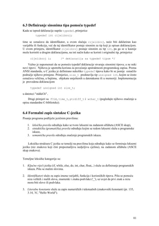 6.3 Definiranje sinonima tipa pomoću typedef
Kada se ispred deklaracije napiše typedef, primjerice
           typedef int cijelibroj;

time se označava da identifikator, u ovom slučaju cijelibroj, neće biti deklariran kao
varijabla ili funkcija, već da taj identifikator postaje sinonim za tip koji je opisan deklaracijom.
U ovom primjeru, identifikator cijelibroj postaje sinonim za tip int, pa ga se u kasnije
može koristiti u drugim deklaracijama, na isti način kako se koristi i originalni tip, primjerice

      cijelibroj i;               /* deklaracija sa typedef tipom */

    Važno je napomenuti da se pomoću typedef deklaracije stvaraju sinonimi tipova; a ne neki
novi tipovi. Njihova je upotreba korisna za povećanje apstraktnosti programskog zapisa. Prema
ANSI standardu, u C jeziku je definirano nekoliko typedef tipova kako bi se jasnije označilo
područje njihove primjene. Primjerice, size_t predstavlja tip unsigned int, kojim se često
označava veličina, u bajtima, objekata smještenih u datotakama ili u memoriji. Implementacija
je provedena deklaracijom

      typedef unsigned int size_t;

u datoteci "stddef.h".
    Drugi primjeri su FILE, time_t, ptrdiff_t i wchar_t (pogledajte njihovo značenje u
opisu standardne C-biblioteke).


6.4 Formalni zapis sintakse C-jezika
Pisanje programa podliježe jezičnim pravilima:

    1. leksička pravila određuju kako se tvore leksemi na zadanom alfabetu (ASCII skup),
    2. sintaktička (gramatička) pravila određuju kojim se redom leksemi slažu u programske
       iskaze,
    3. semantička pravila određuju značenje programskih iskaza.

     Leksička struktura C jezika se temelji na pravilima koja određuju kako se formiraju leksemi
jezika (niz znakova koji čini prepoznatljivu nedjeljivu cjelinu), na zadanom alfabetu (ASCII
skup znakova).

Temeljne leksičke kategorije su:

1. Ključne riječi jezika (if, while, else, do, int, char, float,..) služe za definiranje programskih
   iskaza. Pišu se malim slovima.

2. Identifikatori služe za zapis imena varijabli, funkcija i korisničkih tipova. Pišu se pomoću
   niza velikih i malih slova, znamenki i znaka podvlake ('_'), uz uvjet da prvi znak u nizu
   mora biti slovo ili podvlaka.

3. Literalne konstante služe za zapis numeričkih i tekstualnih (znakovnih) konstanti (pr. 135,
   3.14, 'A', "Hello World").




                                                                                                   81
 