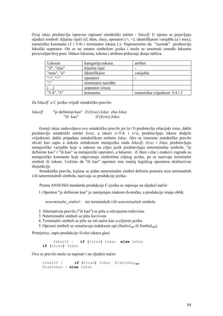 Ovaj iskaz predstavlja ispravno zapisani sintaktički entitet - IskazIf. U njemu se pojavljuju
sljedeći simboli: ključne riječi (if, then, else), operatori (>, =), identifikatori varijable (a i max),
numeričke konstante (3 i 5.4) i terminator iskaza (;). Napomenimo da "razmak" predstavlja
leksički separator. On se ne smatra simbolom jezika i može se umetnuti između leksema
proizvoljan broj puta. Odnos leksema, tokena i atributa prikazuje donja tablica.

           Leksem                 kategorija tokena                atribut
           "if", "else"           ključna riječ                    -
           "max", "a"             Identifikator                    varijabla
           "=", ">"               operatori                        -
           ";"                    terminator naredbe
           ( ...)                 separator izraza
           "5.4", "3"             konstanta                        numerička vrijednost: 5.4 i 3

Za IskazIf u C jeziku vrijedi sintaktičko pravilo:

IskazIf        "je definiran kao" if (Izraz) Iskaz else Iskaz
                      "ili kao"           if (Izraz) Iskaz

      Gornji iskaz zadovoljava ovo sintaktičko pravilo jer (a>3) predstavlja relacijski izraz, dakle
predstavlja sintaktički entitet Izraz, a iskazi x=5.4; i x=a; predstavljaju iskaze dodjele
vrijednosti, dakle pripadaju sintaktičkom entitetu Iskaz. Ako se izneseno sintaktičko pravilo
shvati kao zapis u nekom sintaksnom metajeziku onda IskazIf, Izraz i Iskaz predstavljaju
metajezičke varijable koje u odnosu na ciljni jezik predstavljaju neterminalne simbole, "je
definiran kao" i "ili kao" su metajezički operatori, a leksemi: if, then i else i znakovi zagrada su
metajezičke konstante koje odgovaraju simbolima ciljnog jezika, pa se nazivaju terminalni
simboli ili tokeni. Uočimo da "ili kao" operator ima značaj logičkog operatora ekskluzivne
disjunkcije.
      Sintaktička pravila, kojima se jedan neterminalni simbol definira pomoću niza terminalnih
i/ili neterminalnih simbola, nazivaju se produkcije jezika.

    Prema ANSI/ISO standardu produkcije C-jezika se zapisuju na sljedeći način:
    1. Operator "je definiran kao" je zamijenjen znakom dvotočke, a produkcije imaju oblik:

          neterminalni_simbol : niz terminalnih i/ili neterminalnih simbola

    2. Alternativna pravila ("ili kao") se pišu u odvojenim redovima.
    3. Neterminalni simboli se pišu kurzivom.
    4. Terminalni simboli se pišu na isti način kao u ciljnom jeziku
    5. Opcioni simboli se označavaju indeksom opt (Simbolopt ili Simbolopt).
Primjerice, zapis produkcije if-else iskaza glasi

           IskazIf :   if (Izraz) Iskaz                  else Iskaz
      if (Izraz) Iskaz

Ovo se pravilo može se napisati i na sljedeći način:

      IskazIf :     if (Izraz) Iskaz                  ElseIskazopt
      ElseIskaz : else Iskaz




                                                                                                     84
 