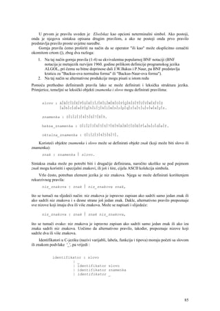 U prvom je pravilu uveden je ElseIskaz kao opcioni neterminalni simbol. Ako postoji,
onda je njegova sintaksa opisana drugim pravilom, a ako ne postoji onda prvo pravilo
predstavlja pravilo proste uvjetne naredbe.
    Gornja pravila ćemo proširiti na način da se operator "ili kao" može eksplicitno označiti
okomitom crtom (|), zbog dva razloga:
    1. Na taj način gornja pravila (1-4) su ekvivalentna popularnoj BNF notaciji (BNF
       notacija je metajezik razvijen 1960. godine prilikom definicije programskog jezika
       ALGOL, pri čemu su bitne doprinose dali J.W.Bakus i P.Naur, pa BNF predstavlja
       kraticu za "Backus-ova normalna forma" ili "Backus-Naur-ova forma").
    2. Na taj način se alternativne produkcije mogu pisati u istom redu
Pomoću prethodno definiranih pravila lako se može definirati i leksička struktura jezika.
Primjerice, temeljni se leksički objekti znamenka i slovo mogu definirati pravilima:


      slovo : A⎪B⎪C⎪D⎪E⎪F⎪G⎪H⎪I⎪J⎪K⎪L⎪M⎪N⎪O⎪P⎪Q⎪R⎪S⎪T⎪U⎪V⎪W⎪X⎪Y⎪Z
              ⎪a⎪b⎪c⎪d⎪e⎪f⎪g⎪h⎪i⎪j⎪k⎪l⎪m⎪n⎪o⎪p⎪q⎪r⎪s⎪t⎪u⎪v⎪w⎪x⎪y⎪z.

      znamenka : 0⎪1⎪2⎪3⎪4⎪5⎪6⎪7⎪8⎪9.

      heksa_znamenka : 0⎪1⎪2⎪3⎪4⎪5⎪6⎪7⎪8⎪9⎪A⎪B⎪C⎪D⎪E⎪F⎪a⎪b⎪c⎪d⎪e⎪f.

      oktalna_znamenka : 0⎪1⎪2⎪3⎪4⎪5⎪6⎪7⎪.

    Koristeći objekte znamenka i slovo može se definirati objekt znak (koji može biti slovo ili
znamenka):
      znak : znamenka ⎪ slovo.

Sintaksa znaka može po potrebi biti i drugačije definirana, naročito ukoliko se pod pojmom
znak mogu koristiti i specijalni znakovi, ili još i šire, cijela ASCII kolekcija simbola.
    Vrlo često, potreban element jezika je niz znakova. Njega se može definirati korištenjem
rekurzivnog pravila:
      niz_znakova : znak ⎪ niz_znakova znak,

što se tumači na sljedeći način: niz znakova je ispravno zapisan ako sadrži samo jedan znak ili
ako sadrži niz znakova i s desne strane još jedan znak. Dakle, alternativno pravilo prepoznaje
sve nizove koji imaju dva ili više znakova. Može se napisati i slijedeće:

      niz_znakova : znak ⎪ znak niz_znakova,

što se tumači ovako: niz znakova je ispravno zapisan ako sadrži samo jedan znak ili ako iza
znaka sadrži niz znakova. Uočimo da alternativno pravilo, također, prepoznaje nizove koji
sadrže dva ili više znakova.
      Identifikatori u C-jeziku (nazivi varijabli, labela, funkcija i tipova) moraju početi sa slovom
ili znakom podvlake '_', pa vrijedi :


             identifikator : slovo
                      | _
                      | identifikator slovo
                      | identifikator znamenka
                      | identifikator _




                                                                                                  85
 