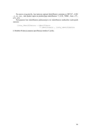 Na osnovu ovog pravila, kao ispravno zapisani identifikatori, ocjenjuju se: BETA7 , A1B1
, x , xx , xxx , dok sljedeći zapisi ne predstavljaju indetifikatore: 7, A+B , 700BJ , -beta , x*5 ,
a=b , x(3).
      Pod pojmom liste identifikatora podrazumijeva niz identifikatora međusobno razdvojenih
zarezom.

      lista_identifikatora : identifikator
                              ⎪ identifikator , lista_identifikatora

U Dodatku B dana je potpuna specifikacija sintakse C jezika.




                                                                                                 86
 