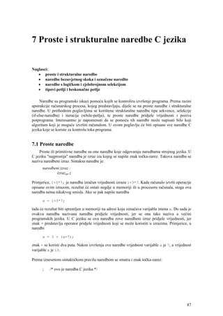 7 Proste i strukturalne naredbe C jezika


Naglasci:
   • proste i strukturalne naredbe
   • naredbe bezuvjetnog skoka i označene naredbe
   • naredbe s logičkom i cjelobrojnom selekcijom
   • tipovi petlji i beskonačne petlje

     Naredbe su programski iskazi pomoću kojih se kontrolira izvršenje programa. Prema razini
apstrakcije računarskog procesa, kojeg predstavljaju, dijele se na proste naredbe i strukturalne
naredbe. U prethodnim poglavljima se korištene strukturalne naredbe tipa sekvence, selekcije
(if-else-naredba) i iteracije (while-petlja), te proste naredbe pridjele vrijednosti i poziva
potprograma. Interesantno je napomenuti da se pomoću tih naredbi može napisati bilo koji
algoritam koji je moguće izvršiti računalom. U ovom poglavlju će biti opisane sve naredbe C
jezika koje se koriste za kontrolu toka programa.


7.1 Proste naredbe
    Proste ili primitivne naredbe su one naredbe koje odgovaraju naredbama strojnog jezika. U
C jeziku "najprostija" naredba je izraz iza kojeg se napiše znak točka-zarez. Takova naredba se
naziva naredbeni izraz. Sintaksa naredbe je:
      naredbeni izraz :
              izrazopt ;

Primjerice, 1+3*7; je naredba izračun vrijednosti izraza 1+3*7. Kada računalo izvrši operacije
opisane ovim izrazom, rezultat će ostati negdje u memoriji ili u procesoru računala, stoga ova
naredba nema nikakvog smisla. Ako se pak napiše naredba

      x = 1+3*7;

tada će rezultat biti spremljen u memoriji na adresi koju označava varijabla imena x. Do sada je
ovakva naredba nazivana naredba pridjele vrijednosti, jer se ona tako naziva u većini
programskih jezika. U C jeziku se ova naredba zove naredbeni izraz pridjele vrijednosti, jer
znak = predstavlja operator pridjele vrijednosti koji se može koristiti u izrazima. Primjerice, u
naredbi

      x = 3 + (a=7);

znak = se koristi dva puta. Nakon izvršenja ove naredbe vrijednost varijable a je 7, a vrijednost
varijable x je 10.

Prema iznesenom sintaktičkom pravilu naredbom se smatra i znak točka-zarez:

      ;   /* ovo je naredba C jezika */




                                                                                              87
 