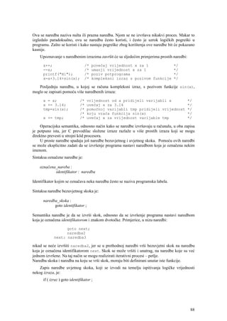 Ova se naredba naziva nulta ili prazna naredba. Njom se ne izvršava nikakvi proces. Makar to
izgledalo paradoksalno, ovu se naredbu često koristi, i često je uzrok logičkih pogreški u
programu. Zašto se koristi i kako nastaju pogreške zbog korištenja ove naredbe bit će pokazano
kasnije.
    Upoznavanje s naredbenim izrazima završit će sa sljedećim primjerima prostih naredbi:

      x++;                       /*   povećaj vrijednost x za 1                   */
      --x;                       /*   umanji vrijednost x za 1                    */
      printf("Hi");              /*   poziv potprograma                           */
      x=a+3.14+sin(x);           /*   kompleksni izraz s pozivom funkcije         */

   Posljednju naredbu, u kojoj se računa kompleksni izraz, s pozivom funkcije sin(x),
moglo se zapisati pomoću više naredbenih izraza:

      x = a;                  /*   vrijednost od a pridijeli varijabli x                    */
      x += 3.14;              /*   uvećaj x za 3.14                                         */
      tmp=sin(x);             /*   pomoćnoj varijabli tmp pridijeli vrijednost              */
                              /*   koju vraća funkcija sin(x)                               */
      x += tmp;               /*   uvećaj x za vrijednost varijable tmp                     */

     Operacijska semantika, odnosno način kako se naredbe izvršavaju u računalu, u oba zapisa
je potpuno ista, jer C prevodilac složene izraze razlaže u više prostih izraza koji se mogu
direktno prevesti u strojni kôd procesora.
     U proste naredbe spadaju još naredbe bezuvjetnog i uvjetnog skoka. Pomoću ovih naredbi
se može eksplicitno zadati da se izvršenje programa nastavi naredbom koja je označena nekim
imenom.
Sintaksa označene naredbe je:

    označena_nareba :
            identifikator : naredba

Identifikator kojim se označava neka naredba često se naziva programska labela.

Sintaksa naredbe bezuvjetnog skoka je:

      naredba_skoka :
            goto identifikator ;

Semantika naredbe je da se izvrši skok, odnosno da se izvršenje programa nastavi naredbom
koja je označena identifikatorom i znakom dvotočke. Primjerice, u nizu naredbi:

                   goto next;
                   naredba2
             next: naredba3

nikad se neće izvršiti naredba2, jer se u prethodnoj naredbi vrši bezuvjetni skok na naredbu
koja je označena identifikatorom next. Skok se može vršiti i unatrag, na naredbe koje su već
jednom izvršene. Na taj način se mogu realizirati iterativni procesi – petlje.
Naredba skoka i naredba na koju se vrši skok, moraju biti definirani unutar iste funkcije.
    Zapis naredbe uvjetnog skoka, koji se izvodi na temelju ispitivanja logičke vrijednosti
nekog izraza, je:
      if ( izraz ) goto identifikator ;




                                                                                             88
 