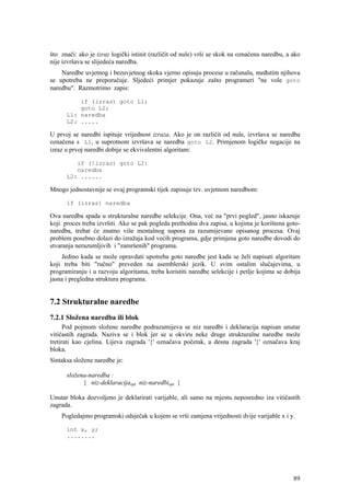 što znači: ako je izraz logički istinit (različit od nule) vrši se skok na označenu naredbu, a ako
nije izvršava se slijedeća naredba.
    Naredbe uvjetnog i bezuvjetnog skoka vjerno opisuju procese u računalu, međutim njihova
se upotreba ne preporučuje. Sljedeći primjer pokazuje zašto programeri "ne vole goto
naredbu". Razmotrimo zapis:

          if (izraz) goto L1;
          goto L2;
      L1: naredba
      L2: .....

U prvoj se naredbi ispituje vrijednost izraza. Ako je on različit od nule, izvršava se naredba
označena s L1, u suprotnom izvršava se naredba goto L2. Primjenom logičke negacije na
izraz u prvoj naredbi dobije se ekvivalentni algoritam:

         if (!izraz) goto L2:
         naredba
      L2: ......

Mnogo jednostavnije se ovaj programski tijek zapisuje tzv. uvjetnom naredbom:

      if (izraz) naredba

Ova naredba spada u strukturalne naredbe selekcije. Ona, već na "prvi pogled", jasno iskazuje
koji proces treba izvršiti. Ako se pak pogleda prethodna dva zapisa, u kojima je korištena goto-
naredba, trebat će znatno više mentalnog napora za razumijevane opisanog procesa. Ovaj
problem posebno dolazi do izražaja kod većih programa, gdje primjena goto naredbe dovodi do
stvaranja nerazumljivih i "zamršenih" programa.
    Jedino kada se može opravdati upotreba goto naredbe jest kada se želi napisati algoritam
koji treba biti "ručno" preveden na asemblerski jezik. U svim ostalim slučajevima, u
programiranju i u razvoju algoritama, treba koristiti naredbe selekcije i petlje kojima se dobija
jasna i pregledna struktura programa.


7.2 Strukturalne naredbe
7.2.1 Složena naredba ili blok
      Pod pojmom složene naredbe podrazumijeva se niz naredbi i deklaracija napisan unutar
vitičastih zagrada. Naziva se i blok jer se u okviru neke druge strukturalne naredbe može
tretirati kao cjelina. Lijeva zagrada '{' označava početak, a desna zagrada '}' označava kraj
bloka.
Sintaksa složene naredbe je:

      složena-naredba :
            { niz-deklaracijaopt niz-naredbiopt }

Unutar bloka dozvoljeno je deklarirati varijable, ali samo na mjestu neposredno iza vitičastih
zagrada.
    Pogledajmo programski odsječak u kojem se vrši zamjena vrijednosti dvije varijable x i y.

      int x, y;
      ........




                                                                                               89
 