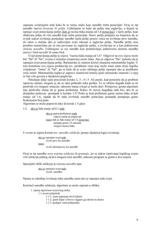 zapisane uvlačenjem reda kako bi se točno znalo koje naredbe treba ponavljati. Ovaj se tip
naredbe naziva iteracija ili petlja. Uobičajeno se kaže da petlja ima zaglavlje, u kojem se
ispituje uvjet ponavljanja petlje (dok je razina tlaka manja od 1,6 ponavljaj), i tijelo petlje, koje
obuhvaća jednu ili više naredbi koje treba ponavljati. Naziv petlja podsjeća na činjenicu da se
uvijek nakon izvršenja posljednje naredbe tijela petlje proces vraća na izvršenje prve naredbe,
ali samo u slučaju ako je zadovoljen uvjet iskazan u zaglavlju petlje. Naredbe petlje nisu
posebno numerirane jer su one povezane uz zaglavlje petlje, a izvršavaju se u kao jedinstvena
složena naredba. Uobičajeno se niz naredbi koji predstavljaju jedinstvenu složenu naredbu
naziva i blok naredbi ili samo blok.
      Uvjet ponavljanja petlje je izjava: "razina tlaka manja od 1,6". Odgovor na ovu izjavu može
biti "Da" ili "Ne", ovisno o trenutno izmjerenoj razini tlaka. Ako je odgovor "Da", kažemo da je
ispunjen uvjet ponavljanja petlje. Računarska se znanost koristi znanjima matematičke logike. U
tom kontekstu ova izjava predstavlja tzv. predikatni izraz koji može imati samo dvije logičke
vrijednosti: "istina" ili "laž", pa se kaže da je uvjet održanja petlje ispunjen ako je predikatni
izraz istinit. Matematička logika je zapravo znanstveni temelj cijele računarske znanosti i o njoj
će biti više govora u sljedećem poglavlju.
      Pokušajte dalje sami precizirati korake 2, 3 , 4 i 5. Ali pazite, kad pomislite da je problem
ispravno riješen, moguće je da se opet potkrade neka greška. To se obično događa kada se ne
predvide sve moguće situacije, odnosno stanja u koja se može doći. Primjerice, gornji algoritam
nije predvidio slučaj da je guma probušena. Kakav bi razvoj događaja tada bio, ako bi se
dosljedno poštovao postupak iz koraka 1.5? Pošto je kod probušene gume razina tlaka uvijek
manja od 1,6, ispada da bi tada izvršitelj naredbi ponavljao postupak pumpanja gume
beskonačan broj puta.
Algoritam se može popraviti tako da korak 1.5 glasi:
1.5.   ako je tlak manji od 0.1 tada
                     ako je guma probušena onda
                            odnesi točak na popravak
                     inače dok je tlak manji od 1.6 ponavljaj
                            pumpaj gumu 15 sekundi
                            izmjeri razinu tlaka

U ovom se zapisu koriste tzv. naredbe selekcije, prema sljedećoj logici izvršenja:
              ako je ispunjen uvjet tada
                      izvrši prvi niz naredbi
              inače
                      izvrši alternativni niz naredbi

Ovaj se tip naredbe zove uvjetna selekcija ili grananje, jer se nakon ispitivanja logičkog uvjeta
vrši selekcija jednog od dva moguća niza naredbi, odnosno program se grana u dva smjera.

Specijalni oblik selekcije je uvjetna naredba tipa:
              ako je ispunjen uvjet tada
                      izvrši naredbu

Njome se određuje izvršenje neke naredbe samo ako je ispunjen neki uvjet.

Koristeći naredbe selekcije, algoritam se može zapisati u obliku:
       1. ispitaj ispravnost rezervnog točka,
               1.1 otvori prtljažnik
                       1.1.1. uzmi najmanji od tri ključa
                       1.1.2. gurni ključ u bravu i lagano ga okreni na desno
                       1.1.3. podigni vrata prtljažnika




                                                                                                   9
 