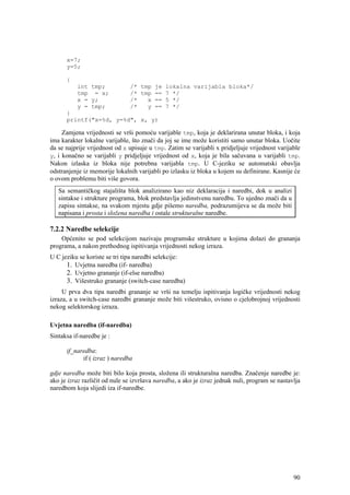 x=7;
      y=5;

      {
          int tmp;             /* tmp je lokalna varijabla bloka*/
          tmp = x;             /* tmp == 7 */
          x = y;               /*   x == 5 */
          y = tmp;             /*   y == 7 */
      }
      printf("x=%d, y=%d", x, y)

     Zamjena vrijednosti se vrši pomoću varijable tmp, koja je deklarirana unutar bloka, i koja
ima karakter lokalne varijable, što znači da joj se ime može koristiti samo unutar bloka. Uočite
da se najprije vrijednost od x upisuje u tmp. Zatim se varijabli x pridjeljuje vrijednost varijable
y, i konačno se varijabli y pridjeljuje vrijednost od x, koja je bila sačuvana u varijabli tmp.
Nakon izlaska iz bloka nije potrebna varijabla tmp. U C-jeziku se automatski obavlja
odstranjenje iz memorije lokalnih varijabli po izlasku iz bloka u kojem su definirane. Kasnije će
o ovom problemu biti više govora.
   Sa semantičkog stajališta blok analizirano kao niz deklaracija i naredbi, dok u analizi
   sintakse i strukture programa, blok predstavlja jedinstvenu naredbu. To ujedno znači da u
   zapisu sintakse, na svakom mjestu gdje pišemo naredba, podrazumijeva se da može biti
   napisana i prosta i složena naredba i ostale strukturalne naredbe.

7.2.2 Naredbe selekcije
    Općenito se pod selekcijom nazivaju programske strukture u kojima dolazi do grananja
programa, a nakon prethodnog ispitivanja vrijednosti nekog izraza.
U C jeziku se koriste se tri tipa naredbi selekcije:
      1. Uvjetna naredba (if- naredba)
      2. Uvjetno grananje (if-else naredba)
      3. Višestruko grananje (switch-case naredba)
     U prva dva tipa naredbi grananje se vrši na temelju ispitivanja logičke vrijednosti nekog
izraza, a u switch-case naredbi grananje može biti višestruko, ovisno o cjelobrojnoj vrijednosti
nekog selektorskog izraza.

Uvjetna naredba (if-naredba)
Sintaksa if-naredbe je :

      if_naredba:
            if ( izraz ) naredba

gdje naredba može biti bilo koja prosta, složena ili strukturalna naredba. Značenje naredbe je:
ako je izraz različit od nule se izvršava naredba, a ako je izraz jednak nuli, program se nastavlja
naredbom koja slijedi iza if-naredbe.




                                                                                                90
 