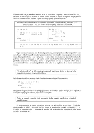 Uzmimo sada da je potrebno odrediti da li je vrijednost varijable x unutar intervala {3,9}.
Problem se može riješiti tako da se unutar if-else naredbe, u kojem se ispituje donja granica
intervala, umetne if-else naredba kojom se ispituje gornja granica intervala.

    Tri sintaktički i semantički ekvivalentna if-else iskaza (nakon izvršenja, varijabla unutar
             ima vrijednost 1 ako je x unutar intervala {3,9}, inače ima vrijednost 0.)

     if (x >= 3)                                   if (x >= 3)
     {                                                if (x <= 9)
        if (x <= 9) unutar = 1;                          unutar = 1;
        else        unutar = 0;                       else
     }                                                   unutar = 0;
     else                                          else
        unutar = 0;                                    unutar = 0;

         if (x >= 3) if (x <= 9) unutar = 1; else unutar = 9; else unutar
         = 0;



     U prvom se zapisu može, bez dodatnih pojašnjenja, znati pripadnost odgovarajućih if i else
naredbi, jer vitičaste zagrade označavaju da umetnuta if-else naredba predstavlja prosti umetnuti
iskaz. Ta pripadnost nije očita u drugom, i posebno ne u trećem zapisu, iako su to sintaktički
potpuno ispravni C iskazi, jer se u C-jeziku koristi pravilo da "else naredba" pripada najbližem
prethodno napisanom "if uvjetu". Dobar je programerski stil da se umetnuti iskazi pišu u
odvojenim redovima s uvučenim početkom reda, kako bi se naglasilo da se radi o umetnutom
iskazu.


    “Uvlačenje redova” je stil pisanja programskih algoritama kojim se dobiva bolja
    preglednost strukture programskih iskaza.


Prije izneseni problem se može riješiti korištenjem samo jedne if-else naredbe:

      if (x >= 3 && x <= 9 )
         unutar = 1;
      else
         unutar = 0;

Pregledom ovog iskaza već se na prvi pogled može utvrditi koju radnju obavlja, jer se u početku
if naredbe ispituje puni interval pripadnosti x varijable.


    Često je moguće smanjiti broj umetnutih if-else naredbi uvođenjem prikladnih
    logičkih izraza.


     U programiranju se često pojavljuje potreba za višestrukim selekcijama. Primjerice,
dijagram toka na slici 7.3 prikazuje slučaj u kojem se ispituje više logičkih izraza (L1,L2,..Ln).
Ukoliko je ispunjen uvjet Li izvršava se naredba Ni, a ukoliko nije ispunjen ni jedan uvjet
izvršava se naredba Ne.




                                                                                               92
 
