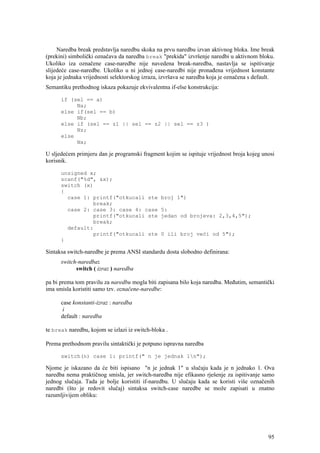 Naredba break predstavlja naredbu skoka na prvu naredbu izvan aktivnog bloka. Ime break
(prekini) simbolički označava da naredba break "prekida" izvršenje naredbi u aktivnom bloku.
Ukoliko iza označene case-naredbe nije navedena break-naredba, nastavlja se ispitivanje
slijedeće case-naredbe. Ukoliko u ni jednoj case-naredbi nije pronađena vrijednost konstante
koja je jednaka vrijednosti selektorskog izraza, izvršava se naredba koja je označena s default.
Semantiku prethodnog iskaza pokazuje ekvivalentna if-else konstrukcija:

      if (sel == a)
           Na;
      else if(sel == b)
           Nb;
      else if (sel == z1 || sel == z2 || sel == z3 )
           Nz;
      else
           Nx;

U sljedećem primjeru dan je programski fragment kojim se ispituje vrijednost broja kojeg unosi
korisnik.

      unsigned x;
      scanf("%d", &x);
      switch (x)
      {
        case 1: printf("otkucali ste            broj 1")
                break;
        case 2: case 3: case 4: case            5:
                printf("otkucali ste            jedan od brojeva: 2,3,4,5");
                break;
        default:
                printf("otkucali ste            0 ili broj veći od 5");
      }

Sintaksa switch-naredbe je prema ANSI standardu dosta slobodno definirana:
      switch-naredba:
            switch ( izraz ) naredba

pa bi prema tom pravilu za naredbu mogla biti zapisana bilo koja naredba. Međutim, semantički
ima smisla koristiti samo tzv. označene-naredbe:

      case konstanti-izraz : naredba
       i
      default : naredba

te break naredbu, kojom se izlazi iz switch-bloka .

Prema prethodnom pravilu sintaktički je potpuno ispravna naredba

      switch(n) case 1: printf(" n je jednak 1n");

Njome je iskazano da će biti ispisano "n je jednak 1" u slučaju kada je n jednako 1. Ova
naredba nema praktičnog smisla, jer switch-naredba nije efikasno rješenje za ispitivanje samo
jednog slučaja. Tada je bolje koristiti if-naredbu. U slučaju kada se koristi više označenih
naredbi (što je redovit slučaj) sintaksa switch-case naredbe se može zapisati u znatno
razumljivijem obliku:




                                                                                             95
 