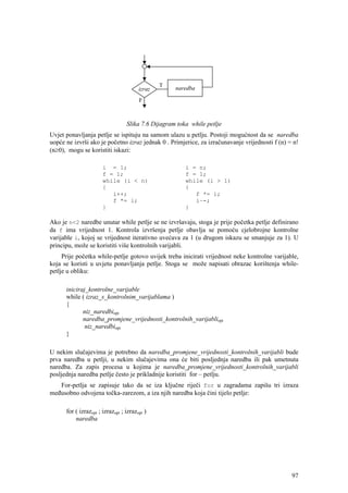 Slika 7.6 Dijagram toka while petlje
Uvjet ponavljanja petlje se ispituju na samom ulazu u petlju. Postoji mogućnost da se naredba
uopće ne izvrši ako je početno izraz jednak 0 . Primjerice, za izračunavanje vrijednosti f (n) = n!
(n≥0), mogu se koristiti iskazi:

                       i = 1;                           i = n;
                       f = 1;                           f = 1;
                       while (i < n)                    while (i > 1)
                       {                                {
                          i++;                             f *= i;
                          f *= i;                          i–-;
                       }                                }

Ako je n<2 naredbe unutar while petlje se ne izvršavaju, stoga je prije početka petlje definirano
da f ima vrijednost 1. Kontrola izvršenja petlje obavlja se pomoću cjelobrojne kontrolne
varijable i, kojoj se vrijednost iterativno uvećava za 1 (u drugom iskazu se smanjuje za 1). U
principu, može se koristiti više kontrolnih varijabli.
     Prije početka while-petlje gotovo uvijek treba inicirati vrijednost neke kontrolne varijable,
koja se koristi u uvjetu ponavljanja petlje. Stoga se može napisati obrazac korištenja while-
petlje u obliku:

      iniciraj_kontrolne_varijable
      while ( izraz_s_kontrolnim_varijablama )
      {
             niz_naredbiopt
             naredba_promjene_vrijednosti_kontrolnih_varijabliopt
              niz_naredbiopt
      }

U nekim slučajevima je potrebno da naredba_promjene_vrijednosti_kontrolnih_varijabli bude
prva naredba u petlji, u nekim slučajevima ona će biti posljednja naredba ili pak umetnuta
naredba. Za zapis procesa u kojima je naredba_promjene_vrijednosti_kontrolnih_varijabli
posljednja naredba petlje često je prikladnije koristiti for – petlju.
   For-petlja se zapisuje tako da se iza ključne riječi for u zagradama zapišu tri izraza
međusobno odvojena točka-zarezom, a iza njih naredba koja čini tijelo petlje:

      for ( izrazopt ; izrazopt ; izrazopt )
          naredba




                                                                                                97
 