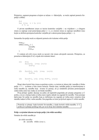 Primjerice, segment programa u kojem se računa n –faktorijela, se može zapisati pomoću for-
petlje u obliku:

      f=1
      for (i=n; i > 1; i--)
         f *= i;

     U prvom naredbenom izrazu se inicira kontrolna varijabla i na vrijednost n, u drugom
izrazu se zapisuje uvjet ponavljanja pelje (i>1), a u trećem izrazu se zapisuje naredbeni izraz
kojim se definira promjena kontrolne varijable pri svakom ponavljanju petlje(i--).

Semantiku for-petlje može se objasniti pomoću ekvivalentne while-petlje

      izrazopt ;
      while ( izrazopt ) {
                    naredba
                   izrazopt;
      }
    U svakom od ovih izraza može se navesti više izraza odvojenih zarezom. Primjerice, za
proračun n-faktorijela (f=n!) vrijede ekvivalentni iskazi:


      (1)      f=1;
               for(i=2; i<=n; i=i+1)
                   f=f*i;


      (2)      for(f=1, i=2;        i<=n;     i=i+1)
                   f=f*i;


      (3)      for(f=1, i=2; i<=n; f=f*i, i=i+1)
                   ;

     Drugi iskaz koristi listu izraza za početne uvjete, a u trećem je iskazu čak i naredba iz bloka
petlje f=f*i uvrštena u listu izraza iteracije. Samim time, naredba petlje je transformirana u
nultu naredbu (tj. naredbu koja stvarno ne postoji, ali je sintaktički prisutna postavljanjem
znaka točka-zarez kao znaka za završetak naredbe).
     Ovaj primjer ujedno ukazuje na jednu od najčešćih pogrešaka pri pisanju programa u C
jeziku, a to je u slučaju kada se točka-zarez napiše odmah iza zagrada for naredbe. Time prestaje
djelovanje for petlje na naredbu koja je definirana iza zagrada jer točka-zarez označava kraj
naredbe makar to bila i nulta naredba. Ista pogreška se često javlja kod zapisa if i while naredbi.


     Postavlja se pitanje: kada koristiti for-naredbu, a kada koristiti while-naredbu. U C
     jeziku je to pitanje jezičkog stila, jer su to dvije ekvivalentne naredbe.


Petlje s uvjetnim izlazom na kraju petlje ( do-while naredba)
Sintakse do-while naredbe je:

      do-while-naredba:
           do naredba while ( izraz ) ;




                                                                                                 98
 