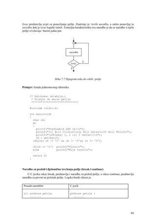Izraz predstavlja uvjet za ponavljanje petlje. Značenje je: izvrši naredbu, a zatim ponavljaj tu
naredbu dok je izraz logički istinit. Temeljna karakteristika ove naredbe je da se naredbe u tijelu
petlje izvršavaju barem jedan put.




                            Slika 7.7 Dijagram toka do-while petlje

Primjer: Izrada jednostavnog izbornika.


      /* Datoteka: do-while.c
       * Primjer do while petlje
       *****************************/

      #include <stdio.h>

      int main(void)
      {
        char ch;
        do
        {
          printf("Predjednik SAD je:n");
          printf("(1) Bill Clintonn(2) Bill Gatesn(3) Bill Thirdn");
          printf("nOtipkaj 1, 2 ili 3 <enter>!n");
          ch = getchar();
        }while( ch != '1' && ch != '2'&& ch != '3');

          if(ch == '1')       printf("Tocnon");
          else                printf("Nije tocnon");

          return 0;
      }



Naredbe za prekid i djelomično izvršenja petlje (break i continue)
    U C jeziku iskaz break; predstavlja i naredbu za prekid petlje, a iskaz continue; predstavlja
naredbu za povrat na početak petlje. Logika break iskaza je:

 Pseudo-asembler                          C jezik

 L1: početak petlje                       početak petlje {
     .......                                .......




                                                                                                99
 