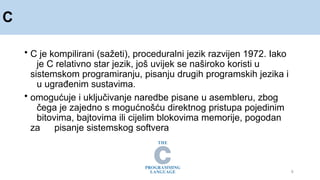 C
9
• C je kompilirani (sažeti), proceduralni jezik razvijen 1972. Iako
je C relativno star jezik, još uvijek se naširoko koristi u
sistemskom programiranju, pisanju drugih programskih jezika i
u ugrađenim sustavima.
• omogućuje i uključivanje naredbe pisane u asembleru, zbog
čega je zajedno s mogućnošću direktnog pristupa pojedinim
bitovima, bajtovima ili cijelim blokovima memorije, pogodan
za pisanje sistemskog softvera
 