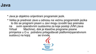 Java
12
• Java je objektno orijentirani programski jezik.
• Velika je prednost Jave u odnosu na većinu programskih jezika
to što se programi pisani u Javi mogu izvoditi bez preinaka
na svim operativnim sustavima za koje postoji JVM (Java
Virtual Machine), dok je klasične programe pisane
primjerice u C-u potrebno prilagođavati platformi(operativnom
sustavu) na kojoj se izvode.
 