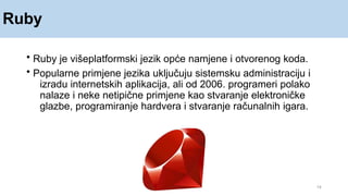 Ruby
14
• Ruby je višeplatformski jezik opće namjene i otvorenog koda.
• Popularne primjene jezika uključuju sistemsku administraciju i
izradu internetskih aplikacija, ali od 2006. programeri polako
nalaze i neke netipične primjene kao stvaranje elektroničke
glazbe, programiranje hardvera i stvaranje računalnih igara.
 