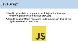 JavaScript
• JavaScript je skriptni programski jezik koji se izvršava na
mrežnom pregledniku (engl web browser).
• Zbog lakšeg korištenja napravljen je da bude sličan Javi, ali nije
objektno orijentiran kao Java
18
 