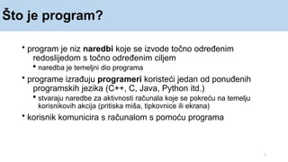 Što je program?
1
• program je niz naredbi koje se izvode točno određenim
redoslijedom s točno određenim ciljem
 naredba je temeljni dio programa
• programe izrađuju programeri koristeći jedan od ponuđenih
programskih jezika (C++, C, Java, Python itd.)
 stvaraju naredbe za aktivnosti računala koje se pokreću na temelju
korisnikovih akcija (pritiska miša, tipkovnice ili ekrana)
• korisnik komunicira s računalom s pomoću programa
 