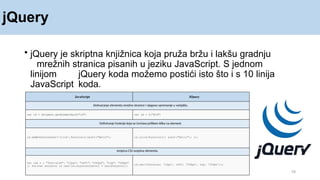 jQuery
19
• jQuery je skriptna knjižnica koja pruža bržu i lakšu gradnju
mrežnih stranica pisanih u jeziku JavaScript. S jednom
linijom jQuery koda možemo postići isto što i s 10 linija
JavaScript koda.
JavaScript JQuery
Dohvaćanje elementa mrežne stranice i njegovo spremanje u varijablu.
var id = document.getElementById("id") var id = $("#id")
Definiranje funkcije koja se izvršava prilikom klika na element.
id.addEventListener('click',function(){alert("Hello"); id.click(function(){ alert("Hello"); });
Izmjena CSS svojstva elementa.
var css = { "font-size": "12px", "left": "200px", "top": "100px"
}; for(var svojstvo in css){id.style[svojstvo] = css[svojstvo];}
id.css({fontsize: '12px', left: '200px', top: '100px'});
 
