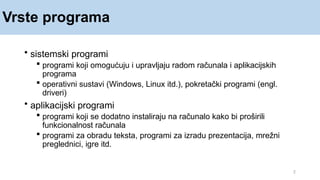 Vrste programa
2
• sistemski programi
 programi koji omogućuju i upravljaju radom računala i aplikacijskih
programa
 operativni sustavi (Windows, Linux itd.), pokretački programi (engl.
driveri)
• aplikacijski programi
 programi koji se dodatno instaliraju na računalo kako bi proširili
funkcionalnost računala
 programi za obradu teksta, programi za izradu prezentacija, mrežni
preglednici, igre itd.
 