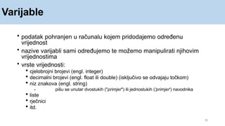 Varijable
35
• podatak pohranjen u računalu kojem pridodajemo određenu
vrijednost
• nazive varijabli sami određujemo te možemo manipulirati njihovim
vrijednostima
• vrste vrijednosti:
 cjelobrojni brojevi (engl. integer)
 decimalni brojevi (engl. float ili double) (isključivo se odvajaju točkom)
 niz znakova (engl. string)
- pišu se unutar dvostukih ("primjer") ili jednostukih ('primjer') navodnika
 liste
 rječnici
 itd.
 