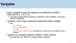 Varijable
36
• nazivi varijabli moraju biti napisani sa znakovima iz ASCII
koda (nema č, ć, đ, ž, š)
 u primjeru ispod zelenom bojom su prikazani nazivi varijabli, a crvenom
njihove vrijednosti
• varijable u sebi mogu sadržavati vrijednosti drugih varijabli
 npr.
- ime = ‘Josip’
- prezime = ‘Mihaljević’
- dob = 84
- osoba = ime + prezime + dob (spremljena je vrijednost sve tri varijable u jednu
varijablu)
• razlikuju se varijable napisane velikim i malim slovom
 ime nije isto kao i IME (to su dvije različite varijable)
 