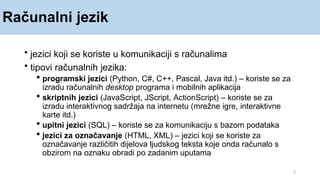 Računalni jezik
3
• jezici koji se koriste u komunikaciji s računalima
• tipovi računalnih jezika:
 programski jezici (Python, C#, C++, Pascal, Java itd.) – koriste se za
izradu računalnih desktop programa i mobilnih aplikacija
 skriptnih jezici (JavaScript, JScript, ActionScript) – koriste se za
izradu interaktivnog sadržaja na internetu (mrežne igre, interaktivne
karte itd.)
 upitni jezici (SQL) – koriste se za komunikaciju s bazom podataka
 jezici za označavanje (HTML, XML) – jezici koji se koriste za
označavanje različitih dijelova ljudskog teksta koje onda računalo s
obzirom na oznaku obradi po zadanim uputama
 