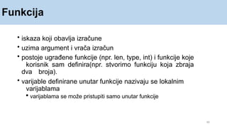Funkcija
40
• iskaza koji obavlja izračune
• uzima argument i vrača izračun
• postoje ugrađene funkcije (npr. len, type, int) i funkcije koje
korisnik sam definira(npr. stvorimo funkciju koja zbraja
dva broja).
• varijable definirane unutar funkcije nazivaju se lokalnim
varijablama
 varijablama se može pristupiti samo unutar funkcije
 